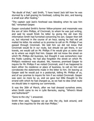 "No doubt of that," said Smith, "I have heard Jack tell how he was
stunned by a ball grazing his forehead, cutting the skin, and leaving
a small scar after healing."
"The captain said Jack's forehead was bleeding when he saw him
fall," remarked Gasper.
Gasper concluded Smith's former fellow-prisoner and messmate was
the son of John Phillips, of Cincinnati, to whom he was just writing,
and said he would finish his letter by giving the old man the
information Smith had furnished concerning his son. Gasper then left
us, but returned in the course of an hour, saying he had not yet
mailed his letter. He wished us to promise to call on Mr. Phillips if we
passed through Cincinnati. We told him we did not know that
Cincinnati would lie in our route, but should we get there, in our
travels, we would call on Mr. Phillips if he would give us some clew
as to where we might find him. Gasper did not know the street on
which Mr. Phillips did business, but thought it was somewhere near
the Public Landing. He had also forgotten the street on which Mr.
Phillips's residence was situated. We, however, promised Gasper to
inquire for Mr. Phillips if we visited Cincinnati, and if we happened to
learn either his residence or place of business, to call on him and
corroborate the statements made in the letter to him. On leaving us
Gasper said he would put in a postscript, telling Mr. Phillips of us,
and of our promise to inquire for him if we visited Cincinnati. Gasper
was seen no more by us, and we gave but little thought to the
errand with which he had charged us, as we had no idea what route
we should take in rejoining our commands.
It was the 30th of March, after we had dressed ourselves anew,
when Smith came to me in Lytle Barracks, saying, "Where's Wood
and Sutherland?"
"Gone to the city," I answered.
Smith then said, "Suppose we go into the city, look around, and
make a few inquiries for the old man Phillips."
 