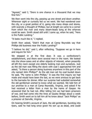 "Agreed," said I; "there is one chance in a thousand that we may
find him."
We then went into the city, passing up one street and down another.
Wherever sight or curiosity led us we went. We had wandered over
the city, or a great portion of it, going into many shops and stores,
with scarcely a thought of Phillips; but at length we came to a corner
from which the river and many steam-boats lying at the wharves
could be seen. Smith stood still until I came up, when he said, "Here
is the Public Landing."
"It looks much like it," I replied.
Smith then asked, "Didn't that man at Camp Reynolds say that
Phillips did business near the Public Landing?"
"I believe he did," said I, after reflecting. "Suppose we go in here
and inquire for him."
We stepped in at the first door. It was a confectioner's
establishment, and there were several men in the room. We looked
into the show-cases and at other objects of interest, when presently
all left the room except one elderly looking man and ourselves. Just
as the old man was filling the stove with coal I approached him and
asked, "Is there a person doing business anywhere in this part of the
city named John Phillips?" As the old man set his coal bucket down
he said, "My name is John Phillips." It was the first inquiry we had
made and would have been the last, as we were anxious to get back
to the barracks for dinner. After our surprise had subsided somewhat
the old gentleman wished to know what we wanted. We told him of
our promise to a man at Camp Reynolds, Virginia, and asked if he
had received a letter from a man by the name of Gasper. He
answered that he had not. After telling him we had been prisoners
of war, and had come into the lines at Gauley Bridge about a week
before, Smith went on to tell him all he knew about "Jack Phillips" as
a prisoner at Danville, Virginia.
On hearing Smith's account of Jack, the old gentleman, bursting into
tears, said he had long since given his son up as dead, and could
 