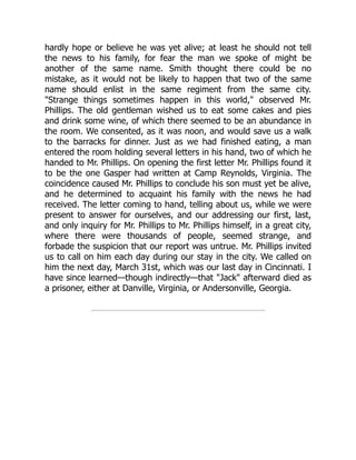 hardly hope or believe he was yet alive; at least he should not tell
the news to his family, for fear the man we spoke of might be
another of the same name. Smith thought there could be no
mistake, as it would not be likely to happen that two of the same
name should enlist in the same regiment from the same city.
"Strange things sometimes happen in this world," observed Mr.
Phillips. The old gentleman wished us to eat some cakes and pies
and drink some wine, of which there seemed to be an abundance in
the room. We consented, as it was noon, and would save us a walk
to the barracks for dinner. Just as we had finished eating, a man
entered the room holding several letters in his hand, two of which he
handed to Mr. Phillips. On opening the first letter Mr. Phillips found it
to be the one Gasper had written at Camp Reynolds, Virginia. The
coincidence caused Mr. Phillips to conclude his son must yet be alive,
and he determined to acquaint his family with the news he had
received. The letter coming to hand, telling about us, while we were
present to answer for ourselves, and our addressing our first, last,
and only inquiry for Mr. Phillips to Mr. Phillips himself, in a great city,
where there were thousands of people, seemed strange, and
forbade the suspicion that our report was untrue. Mr. Phillips invited
us to call on him each day during our stay in the city. We called on
him the next day, March 31st, which was our last day in Cincinnati. I
have since learned—though indirectly—that "Jack" afterward died as
a prisoner, either at Danville, Virginia, or Andersonville, Georgia.
 