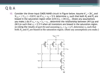 Q & A
10. Consider the three-input CMOS NAND circuit in Figure below. Assume k’n = 2k’p and
VT N = | VT P | = 0.8 V. (a) If vA = vB = 5 V, determine vC such that both N3 and P3 are
biased in the saturation region when 2(W/L)n = (W/L)p . (State any assumptions
you make.) (b) If vA = vB = vC = vI , determine the relationship between (W/L)p and
(W/L)n such that vI = 2.5 V when all transistors are biased in the saturation region.
(c) Using the results of part (b) and assuming vA = vB = 5 V, determine vC such that
both N3 and P3 are biased in the saturation region. (State any assumptions you make.)
 