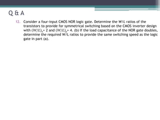 Q & A
12. Consider a four-input CMOS NOR logic gate. Determine the W/L ratios of the
transistors to provide for symmetrical switching based on the CMOS inverter design
with (W/L)n= 2 and (W/L)p= 4. (b) If the load capacitance of the NOR gate doubles,
determine the required W/L ratios to provide the same switching speed as the logic
gate in part (a).
 