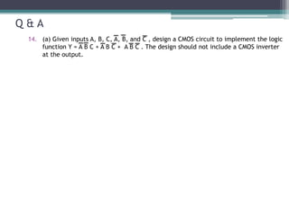 Q & A
14. (a) Given inputs A, B, C, A, B, and C , design a CMOS circuit to implement the logic
function Y = A B C + A B C + A B C . The design should not include a CMOS inverter
at the output.
 