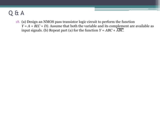 Q & A
18. (a) Design an NMOS pass transistor logic circuit to perform the function
Y = A + B(C + D). Assume that both the variable and its complement are available as
input signals. (b) Repeat part (a) for the function Y = ABC + ABC.
 
