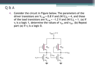 Q & A
4. Consider the circuit in Figure below. The parameters of the
driver transistors are VT ND = 0.8 V and (W/L)D = 4, and those
of the load transistors are VT NL = −1.2 V and (W/L)L = 1. (a) If
vI is a logic 1, determine the values of vO1 and vO2. (b) Repeat
part (a) if vI is a logic 0.
 