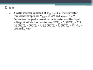 Q & A
7. A CMOS inverter is biased at VDD = 3.3 V. The transistor
threshold voltages are VT N = +0.4 V and VT P = −0.4 V.
Determine the peak current in the inverter and the input
voltage at which it occurs for (a) (W/L)n = 3, (W/L)p = 7.5;
(b) (W/L)n = (W/L)p = 4; (c) (W/L)n = 3, (W/L)p = 12. (k’n =
50 and k’p =20)
 