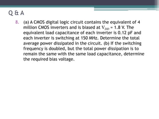 Q & A
8. (a) A CMOS digital logic circuit contains the equivalent of 4
million CMOS inverters and is biased at VDD = 1.8 V. The
equivalent load capacitance of each inverter is 0.12 pF and
each inverter is switching at 150 MHz. Determine the total
average power dissipated in the circuit. (b) If the switching
frequency is doubled, but the total power dissipation is to
remain the same with the same load capacitance, determine
the required bias voltage.
 