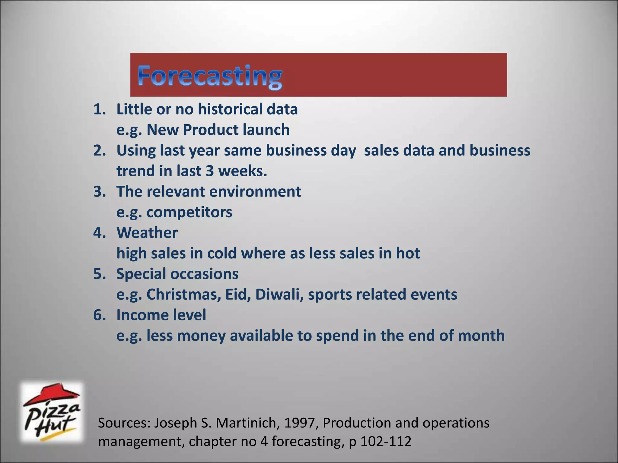 1. Little or no historical data
e.g. New Product launch
2. Using last year same business day sales data and business
trend in last 3 weeks.
3. The relevant environment
e.g. competitors
4. Weather
high sales in cold where as less sales in hot
5. Special occasions
e.g. Christmas, Eid, Diwali, sports related events
6. Income level
e.g. less money available to spend in the end of month
Sources: Joseph S. Martinich, 1997, Production and operations
management, chapter no 4 forecasting, p 102-112
 