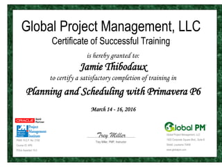 Global Project Management, LLC
Certificate of Successful Training
is hereby granted to:
Jamie Thibodaux
to certify a satisfactory completion of training in
Planning and Scheduling with Primavera P6
March 14 - 16, 2016
PMI® R.E.P. No: 2158
Course ID: AP6
PDUs Awarded 19.5
Global Project Management, LLC
1925 Corporate Square Blvd., Suite B
Slidell, Louisiana 70458
www.globalpm.com
Trey Miller, PMP, Instructor
Trey Miller
 