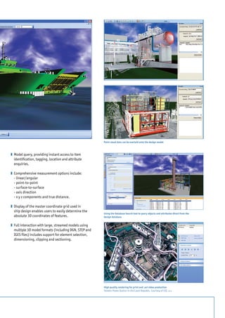 z	 Model query, providing instant access to item
identification, tagging, location and attribute
enquiries.
z	 Comprehensive measurement options include:
	 - linear/angular
	 - point-to-point
	 - surface-to-surface
	 - axis direction
	 - x y z components and true distance.
z	 Display of the master coordinate grid used in
ship design enables users to easily determine the
absolute 3D coordinates of features.
z	 Full interaction with large, streamed models using
multiple 3D model formats (including DGN, STEP and
IGES files) includes support for element selection,
dimensioning, clipping and sectioning.
Point cloud data can be overlaid onto the design model	
Using the Database Search tool to query objects and attributes direct from the
design database
High quality rendering for print and .avi video production
Temelin Power Station in the Czech Republic. Courtesy of CEZ, a.s.
 