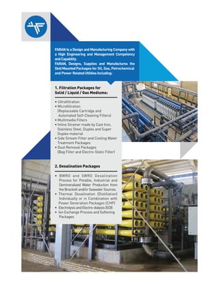 1. Filtration Packages for
Solid / Liquid / Gas Mediums:
(Replaceable Cartridge and
Automated Self-Cleaning Filters)
Stainless Steel, Duplex and Super
Duplex material
Treatment Packages
(Bag Filter and Electro-Static Filter)
2. Desalination Packages
Process for Potable, Industrial and
Demineralized Water Production from
theBrackishand/orSeawaterSources.
Individually or in Combination with
Power Generation Packages (CHP)
Packages
FARAN Is a Design and Manufacturing Company with
a High Engineering and Management Competency
andCapability.
FARAN, Designs, Supplies and Manufactures the
SkidMountedPackages for Oil, Gas, Petrochemical
and Power RelatedUtilitiesIncluding:
 