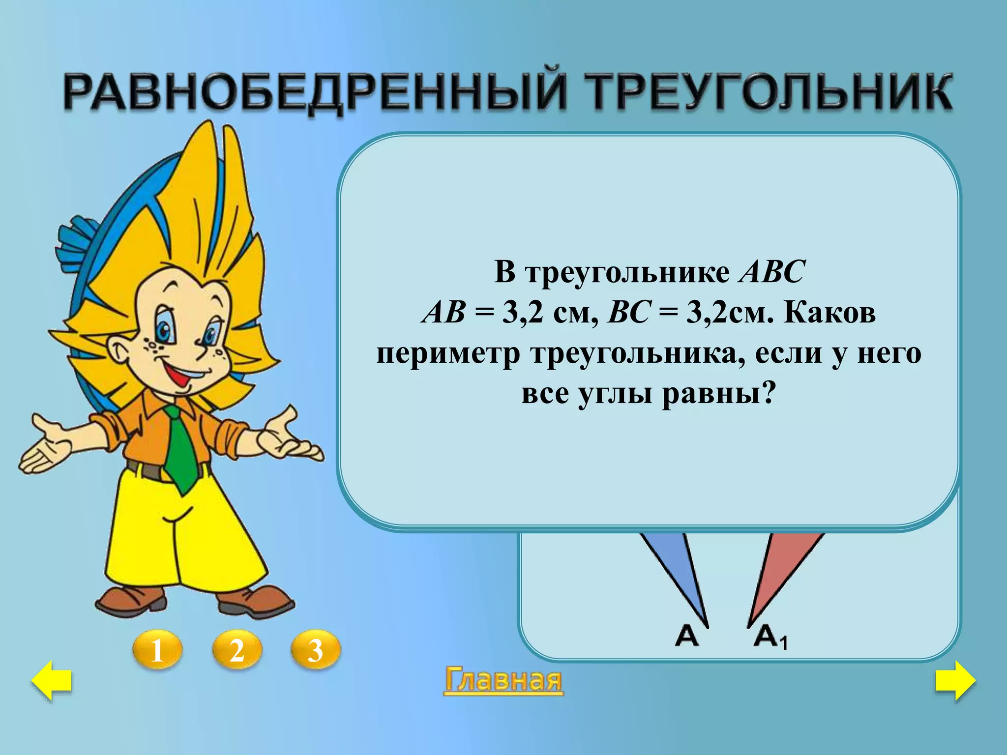 Представьте себе, что равные
треугольники АВС и А1В1С1
переместили так, точки А и А1 и
точки С и С1 совпали. Проведите
мысленно отрезок ВВ1. Докажите,
не выполняя нового чертежа, что
АС  ВВ1.
1 2
Дан равнобедренный треугольник
АВС с основанием АС. Где надо
отметить точку К, чтобы
 АКВ = СКВ?
3
В треугольнике АВС
АВ = 3,2 см, ВС = 3,2см. Каков
периметр треугольника, если у него
все углы равны?
 