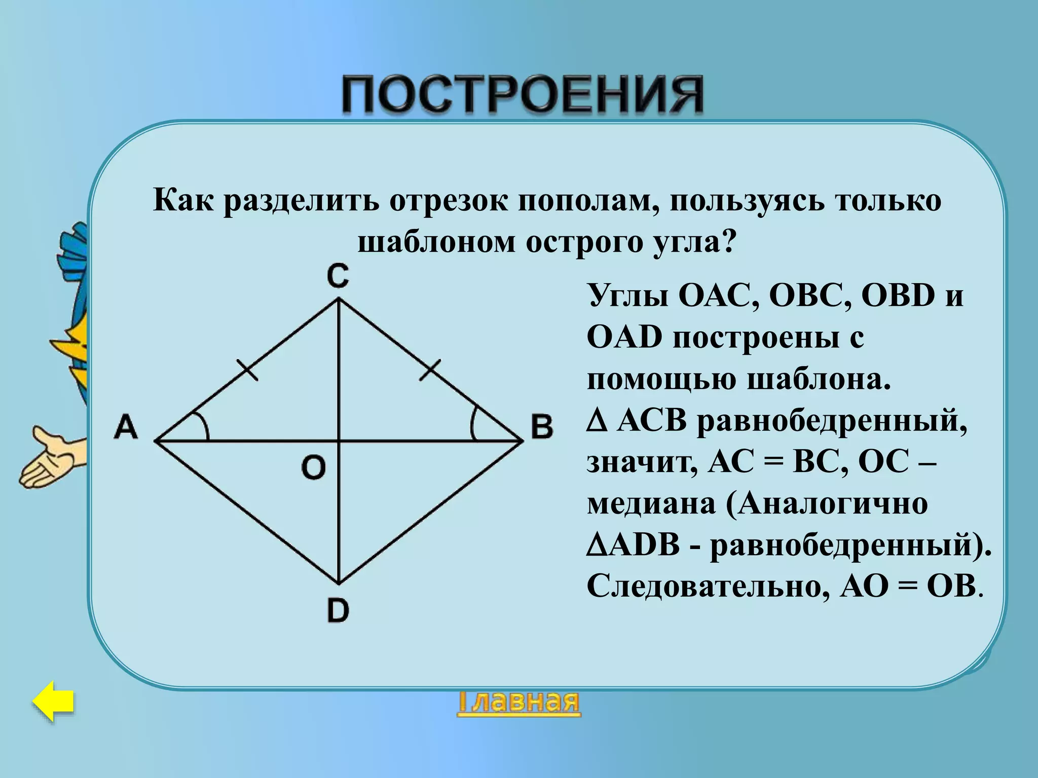 Дан равносторонний треугольник.
Часть этого треугольника стёрли и
получили новую фигуру. Восстановите
данный треугольник.
С
Как разделить отрезок пополам, пользуясь только
шаблоном острого угла?
Углы ОАС, ОВС, ОВD и
OAD построены с
помощью шаблона.
 АСВ равнобедренный,
значит, АС = ВС, ОС –
медиана (Аналогично
АDB - равнобедренный).
Следовательно, АО = ОВ.
 