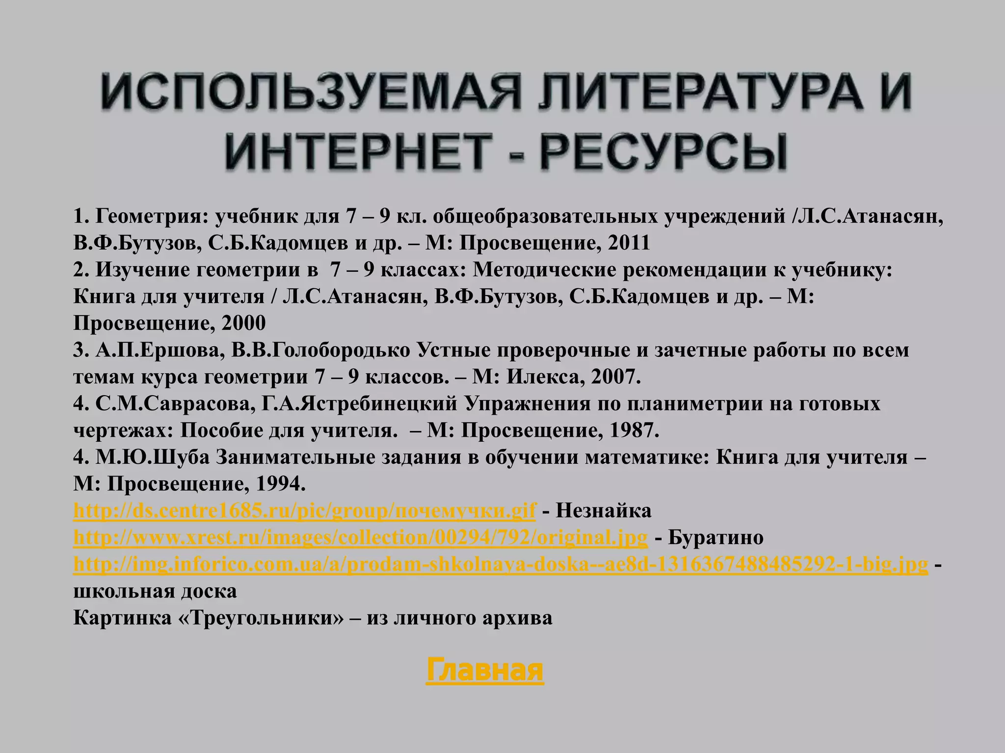 1. Геометрия: учебник для 7 – 9 кл. общеобразовательных учреждений /Л.С.Атанасян,
В.Ф.Бутузов, С.Б.Кадомцев и др. – М: Просвещение, 2011
2. Изучение геометрии в 7 – 9 классах: Методические рекомендации к учебнику:
Книга для учителя / Л.С.Атанасян, В.Ф.Бутузов, С.Б.Кадомцев и др. – М:
Просвещение, 2000
3. А.П.Ершова, В.В.Голобородько Устные проверочные и зачетные работы по всем
темам курса геометрии 7 – 9 классов. – М: Илекса, 2007.
4. С.М.Саврасова, Г.А.Ястребинецкий Упражнения по планиметрии на готовых
чертежах: Пособие для учителя. – М: Просвещение, 1987.
4. М.Ю.Шуба Занимательные задания в обучении математике: Книга для учителя –
М: Просвещение, 1994.
http://ds.centre1685.ru/pic/group/почемучки.gif - Незнайка
http://www.xrest.ru/images/collection/00294/792/original.jpg - Буратино
http://img.inforico.com.ua/a/prodam-shkolnaya-doska--ae8d-1316367488485292-1-big.jpg -
школьная доска
Картинка «Треугольники» – из личного архива
 