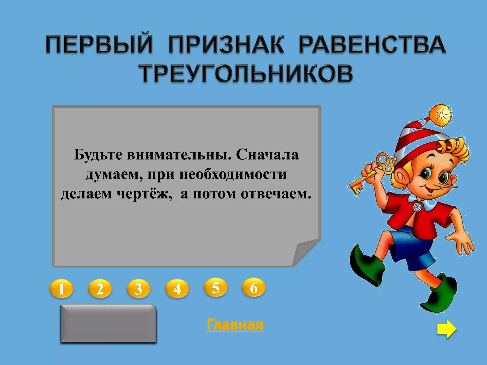 1 2 3 4 5 6
В треугольниках АВС и А1В1С1
АВ = А1В1, ВС = В1С1, В = В1.
Можно ли утверждать, что данные
треугольники равны?
Да
В треугольниках АВС и А1В1С1
АВ = А1В1, А = А1.
Какое условие необходимо
добавить, чтобы данные
треугольники были равны по
первому признаку?
АС = А1С1
В треугольниках АВС и А1В1С1
АВ = А1В1, ВС = В1С1, АС = А1С1,
А = А1.
Какое из данных условий можно
удалить, чтобы оставшиеся
условия гарантировали равенство
треугольников по первому
признаку?
ВС = В1С1
В треугольниках АВС и MNK
АВ = NK, ВС = MK, B = K.
Можно ли утверждать, что данные
треугольники равны?
Да
В треугольниках АВС и АВС1
ВАС = ВАС1.
Какое условие необходимо
добавить, чтобы данные
треугольники были равны по
первому признаку?
АС = А1С1
В треугольниках АВС и АB1C
АВ = АB1, ВС = B1C,
ВАС = B1АC.
Какое из данных условий можно
удалить, чтобы оставшиеся
условия гарантировали равенство
треугольников по первому
признаку?
ВС = В1С1
Будьте внимательны. Сначала
думаем, при необходимости
делаем чертёж, а потом отвечаем.
 