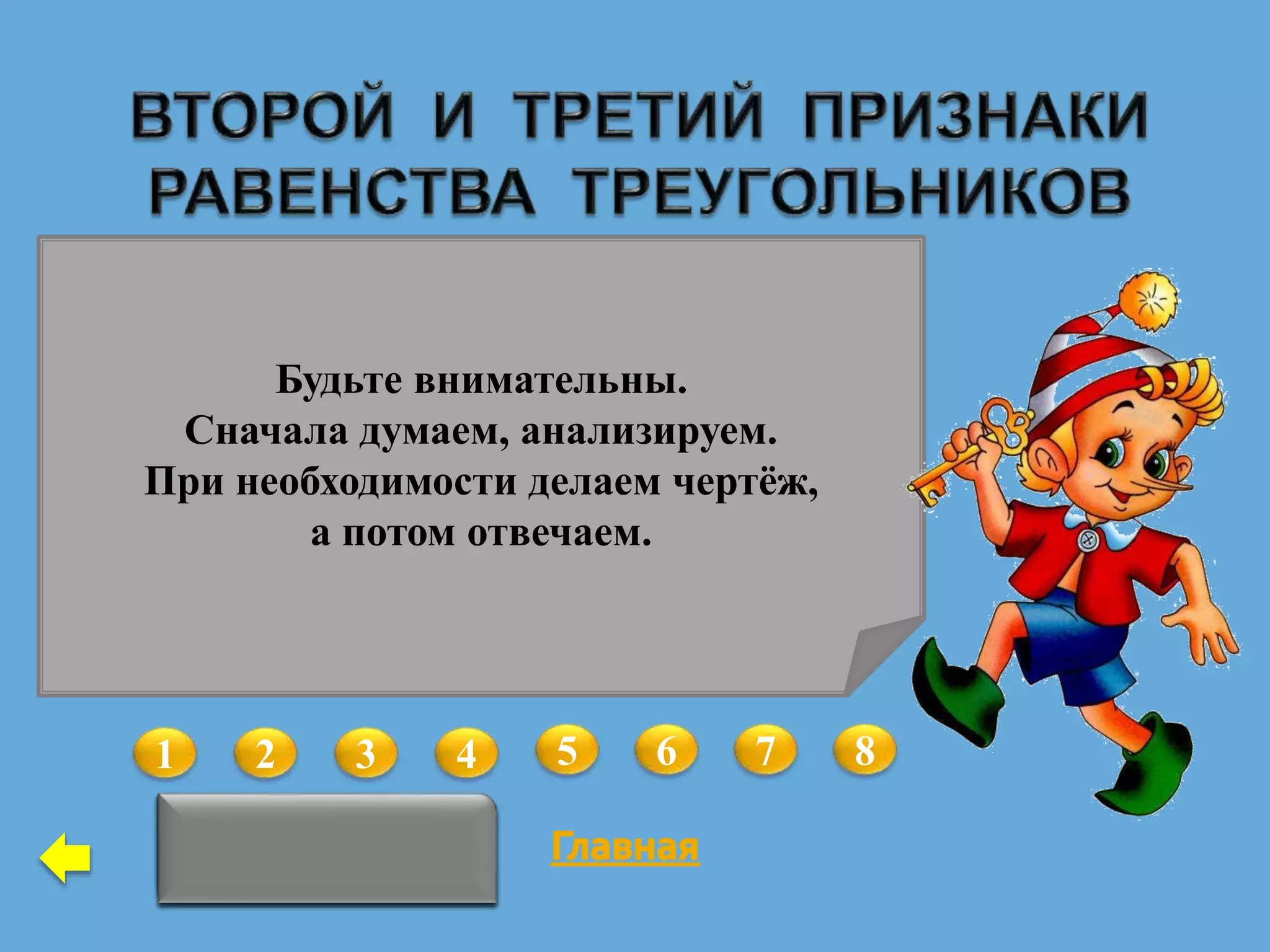 1 2 3 4 5 6 7 8
Да
В треугольниках АВС и А1В1С1
АС = А1С1,  С =  С1 ,  А = А1.
Можно ли утверждать, что данные
треугольники равны?
Верно ли, что если у двух
равнобедренных треугольников
равны углы при основании, то
такие треугольники равны?
Нет
В треугольниках АВС и А1В1С1
АС = А1С1,  А =  А1.
Какое условие необходимо
добавить, чтобы данные
треугольники были равны по
второму признаку?
 С =  С1
В треугольниках АВС и А1В1С1
АВ = А1В1 , ВС = В1С1, АС = А1С1,
 А =  А1.
Какое из данных условий можно
удалить, чтобы оставшиеся
условия гарантировали равенство
треугольников по третьему
признаку?
 А =  А1
В треугольниках АВС и MNK
ВC = NК,  B =  N,  С =  M.
Можно ли утверждать, что данные
треугольники равны?
Нет
В треугольниках АВС и АВС1
 BАC =  BАC1.
Какое условие необходимо
добавить, чтобы данные
треугольники были равны по
второму признаку?
 АВC = АВC1Нет
В треугольниках АВС и MNK
ВC = NК,  B =  N,  А =  M.
Можно ли утверждать, что данные
треугольники равны?
Даны треугольники АВС и А1В1С1
и три равенства соответствующих
элементов, позволяющие доказать
равенство треугольников по второму
признаку. В условии задачи равенство
А=А1 заменили равенством BC = B1C1. На
основании какого признака теперь можно
доказать равенство треугольников?
По первому
Будьте внимательны.
Сначала думаем, анализируем.
При необходимости делаем чертёж,
а потом отвечаем.
 