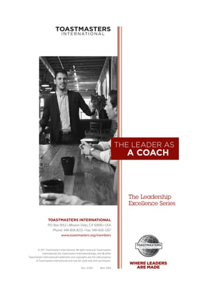 THE LEADER AS
                                                                                  A COACH



                                                                                   The Leadership
                                                                                   ­Excellence Series

                  TOASTMASTERS INTERNATIONAL
                  P.O. Box 9052 • Mission Viejo, CA 92690 • USA
                      Phone: 949-858-8255 • Fax: 949-858-1207
                            www.toastmasters.org/members



        © 2011 Toastmasters International. All rights reserved. Toastmasters
            International, the Toastmasters International logo, and all other
Toastmasters International trademarks and copyrights are the sole property
      of Toastmasters International and may be used only with permission.
                                                                                   WHERE LEADERS
                                                 Rev. 5/2011      Item 318A          ARE MADE
 