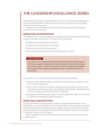 THE LEADERSHIP EXCELLENCE SERIES
                           Toastmasters International’s The Leadership Excellence Series is a set of presentations addressing the
                           subject of leadership. Members will learn about the skills they will need to be successful leaders
                           inside and outside of Toastmasters.
                               Presentations in The Leadership Excellence Series may be offered by any club member and
                           require 10 to 15 minutes to present.

                           CONDUCTING THE PRESENTATION
                           “The Leader as a Coach” discusses how leaders can help their teams improve performance by apply-
                           ing specific principles and techniques. This product consists of four parts:

                              Definition and explanation of the presentation
                              Guidelines for your introduction to the audience
                              Outline for the development of your speech
                              CD of a PowerPoint presentation to be viewed along with your speech



                                  In Your Own Words
                                  The outline is not a script and should not be read word-for-word. Instead, use the
                                  document as a guide for presenting the material in your own words and with your
                                  own narrative style. The outline is a structure on which to build your presentation.
                                  Use the points of the outline to develop your speech, but be the author of your
                                  own oration.



                           Here are some tips on using this outline to develop and deliver your presentation:

                              Study the outline carefully. Familiarize yourself with the general structure. Preparation is the
                                key to a successful presentation.
                              Use the outline to build your own speech using your own words. Prepare a set of notes indi-
                                cating where you wish to pause, gesture, or add special verbal emphasis. Highlight key words
                                or sentences to help you present the material most effectively.
                              Be expressive when delivering your speech. Use all of the presentation skills you have learned
                                as a Toastmaster including vocal variety and gestures.

                           USING VISUAL AIDS EFFECTIVELY
                           Visual aids add interest to any presentation and help your audience retain information. You are
                           encouraged to use them. If you plan to use the PowerPoint slides for this presentation as visual aids,
                           you will need a data projector, a laptop computer, a table to support them, and a screen for view-
                           ing. In the outline, there are indications for placement of the PowerPoint slides. Each is numbered.
                           For example, V1 refers to the first visual aid.
                               Please note that the first slide in the PowerPoint show is a title slide and is not included in this
                           numbering system.


2   THE LEADERSHIP EXCELLENCE SERIES • THE LEADER AS A COACH
 