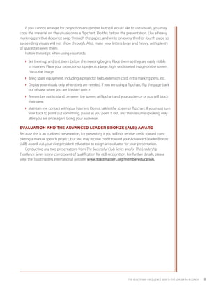 If you cannot arrange for projection equipment but still would like to use visuals, you may
copy the material on the visuals onto a flipchart. Do this before the presentation. Use a heavy
marking pen that does not seep through the paper, and write on every third or fourth page so
succeeding visuals will not show through. Also, make your letters large and heavy, with plenty
of space between them.
    Follow these tips when using visual aids:

  Set them up and test them before the meeting begins. Place them so they are easily visible
    to listeners. Place your projector so it projects a large, high, undistorted image on the screen.
    Focus the image.
  Bring spare equipment, including a projector bulb, extension cord, extra marking pens, etc.
  Display your visuals only when they are needed. If you are using a flipchart, flip the page back
    out of view when you are finished with it.
  Remember not to stand between the screen or flipchart and your audience or you will block
    their view.
  Maintain eye contact with your listeners. Do not talk to the screen or flipchart. If you must turn
    your back to point out something, pause as you point it out, and then resume speaking only
    after you are once again facing your audience.

EVALUATION AND THE ADVANCED LEADER BRONZE (ALB) AWARD
Because this is an outlined presentation, for presenting it you will not receive credit toward com-
pleting a manual speech project, but you may receive credit toward your Advanced Leader Bronze
(ALB) award. Ask your vice president education to assign an evaluator for your presentation.
    Conducting any two presentations from The Successful Club Series and/or The Leadership
Excellence Series is one component of qualification for ALB recognition. For further details, please
view the Toastmasters International website: www.toastmasters.org/membereducation.




                                                                         THE LEADERSHIP EXCELLENCE SERIES • THE LEADER AS A COACH   3
 