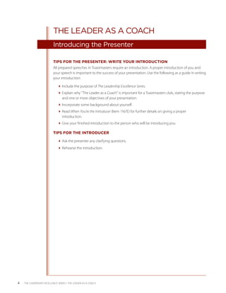 THE LEADER AS A COACH
                           Introducing the Presenter

                           TIPS FOR THE PRESENTER: WRITE YOUR INTRODUCTION
                           All prepared speeches in Toastmasters require an introduction. A proper introduction of you and
                           your speech is important to the success of your presentation. Use the following as a guide in writing
                           your introduction:

                              Include the purpose of The Leadership Excellence Series.
                              Explain why “The Leader as a Coach” is important for a Toastmasters club, stating the purpose
                                and one or more objectives of your presentation.
                              Incorporate some background about yourself.
                              Read When You’re the Introducer (Item 1167E) for further details on giving a proper
                                introduction.
                              Give your finished introduction to the person who will be introducing you.

                           TIPS FOR THE INTRODUCER

                              Ask the presenter any clarifying questions.
                              Rehearse the introduction.




4   THE LEADERSHIP EXCELLENCE SERIES • THE LEADER AS A COACH
 