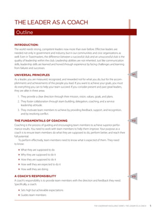 THE LEADER AS A COACH
 Outline

INTRODUCTION:
The world needs strong, competent leaders now more than ever before. Effective leaders are
needed not only in government and industry, but in our communities and civic organizations as
well. Even in Toastmasters, the difference between a successful club and an unsuccessful club is the
quality of leadership within the club. Leadership abilities are not inherited. Just like communication
skills, leadership skills are learned and honed through experience by facing challenges and learning
from failures and successes.

UNIVERSAL PRINCIPLES                                                                                               V1

As a leader, you are measured, recognized, and rewarded not for what you do, but for the accom-
plishments and achievements of the people you lead. If you want to achieve your goals, you must
do everything you can to help your team succeed. If you consider present and past great leaders,
they are alike in three areas:

  1.	 They provide a clear direction through their mission, vision, values, goals, and plans.
  2.	 They foster collaboration through team building, delegation, coaching, and a service
      leadership attitude.
  3.	 They motivate team members to achieve by providing feedback, support, and recognition,
      and by resolving conflict.

THE FUNDAMENTALS OF COACHING                                                                                      V2
Coaching is the process of guiding and encouraging team members to achieve superior perfor-
mance results. You need to work with team members to help them improve. Your purpose as a
coach is to ensure team members do what they are supposed to do, perform better, and reach their
full potential.
     To perform effectively, team members need to know what is expected of them. They need
to know:

  What they are supposed to do
  Why they are supposed to do it
  How they are supposed to do it
  How well they are expected to do it
  How well they are doing

A COACH’S RESPONSIBILITY                                                                                          V3
A coach’s responsibility is to provide team members with the direction and feedback they need.
Specifically, a coach:

  Sets high but achievable expectations
  Guides team members


                                                                           THE LEADERSHIP EXCELLENCE SERIES • THE LEADER AS A COACH   5
 