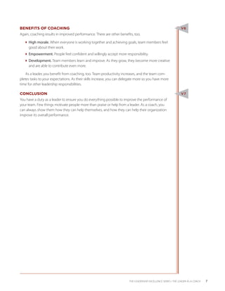 BENEFITS OF COACHING                                                                                           V6
Again, coaching results in improved performance. There are other benefits, too.

  High morale. When everyone is working together and achieving goals, team members feel
    good about their work.
  Empowerment. People feel confident and willingly accept more responsibility.
  Development. Team members learn and improve. As they grow, they become more creative
    and are able to contribute even more.

    As a leader, you benefit from coaching, too. Team productivity increases, and the team com-
pletes tasks to your expectations. As their skills increase, you can delegate more so you have more
time for other leadership responsibilities.

CONCLUSION                                                                                                     V7
You have a duty as a leader to ensure you do everything possible to improve the performance of
your team. Few things motivate people more than praise or help from a leader. As a coach, you
can always show them how they can help themselves, and how they can help their organization
improve its overall performance.




                                                                        THE LEADERSHIP EXCELLENCE SERIES • THE LEADER AS A COACH   7
 