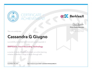 Associate Professor of Music
Production and Engineering
Berklee College of Music
Prince Charles Alexander
VERIFIED CERTIFICATE
BerkleeXCERTIFICATE
ACHIEVEMENT
of
VERIFIED
ID
This is to certify that
Cassandra G Giugno
successfully completed and received a passing grade in
BMPR365x: Vocal Recording Technology
a course of study offered by BerkleeX, an online learning
initiative of Berklee College of Music through edX.
Issued March 17th, 2015 https://verify.edx.org/cert/3db511a2bd9d4d1299305da22ffb0741
 
