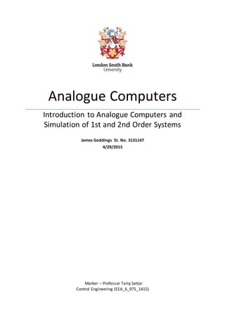 I
Analogue Computers
Introduction to Analogue Computers and
Simulation of 1st and 2nd Order Systems
James Goddings St. No. 3131147
4/29/2015
Marker – Professor Tariq Sattar
Control Engineering (EEA_6_975_1415)
 