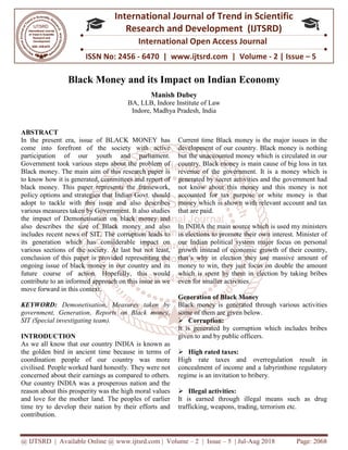 @ IJTSRD | Available Online @ www.ijtsrd.com
ISSN No: 2456
International
Research
Black Money and its Impact o
BA, LLB,
ABSTRACT
In the present era, issue of BLACK MONEY has
come into forefront of the society with active
participation of our youth and parliament.
Government took various steps about the problem of
Black money. The main aim of this research paper is
to know how it is generated, committees and report of
black money. This paper represents the framework,
policy options and strategies that Indian Govt. should
adopt to tackle with this issue and also describes
various measures taken by Government. It also studies
the impact of Demonetisation on black money and
also describes the size of Black money and also
includes recent news of SIT. The corruption leads to
its generation which has considerable impact on
various sections of the society. At last but not least,
conclusion of this paper is provided representing the
ongoing issue of black money in our country and its
future course of action. Hopefully, this would
contribute to an informed approach on this issue as we
move forward in this context.
KEYWORD: Demonetisation, Measur
government, Generation, Reports on Black money,
SIT (Special investigating team).
INTRODUCTION
As we all know that our country INDIA is known as
the golden bird in ancient time because in terms of
coordination people of our country was more
civilised. People worked hard honestly. They were not
concerned about their earnings as compared to others.
Our country INDIA was a prosperous nation and the
reason about this prosperity was the high moral values
and love for the mother land. The peoples o
time try to develop their nation by their efforts and
contribution.
@ IJTSRD | Available Online @ www.ijtsrd.com | Volume – 2 | Issue – 5 | Jul-Aug 2018
ISSN No: 2456 - 6470 | www.ijtsrd.com | Volume
International Journal of Trend in Scientific
Research and Development (IJTSRD)
International Open Access Journal
Money and its Impact on Indian Economy
Manish Dubey
BA, LLB, Indore Institute of Law
Indore, Madhya Pradesh, India
In the present era, issue of BLACK MONEY has
come into forefront of the society with active
participation of our youth and parliament.
Government took various steps about the problem of
Black money. The main aim of this research paper is
generated, committees and report of
black money. This paper represents the framework,
policy options and strategies that Indian Govt. should
adopt to tackle with this issue and also describes
various measures taken by Government. It also studies
of Demonetisation on black money and
the size of Black money and also
includes recent news of SIT. The corruption leads to
its generation which has considerable impact on
various sections of the society. At last but not least,
this paper is provided representing the
ongoing issue of black money in our country and its
future course of action. Hopefully, this would
contribute to an informed approach on this issue as we
Demonetisation, Measures taken by
government, Generation, Reports on Black money,
As we all know that our country INDIA is known as
the golden bird in ancient time because in terms of
coordination people of our country was more
civilised. People worked hard honestly. They were not
concerned about their earnings as compared to others.
Our country INDIA was a prosperous nation and the
reason about this prosperity was the high moral values
and love for the mother land. The peoples of earlier
time try to develop their nation by their efforts and
Current time Black money is the major issues in the
development of our country. Black money is nothing
but the unaccounted money which is circulated in our
country. Black money is main cause of big loss in tax
revenue of the government. It is a money which is
generated by secret activities and the government had
not know about this money and this money is not
accounted for tax purpose or white money is that
money which is shown with relevant account and tax
that are paid.
In INDIA the main source which is used my ministers
in elections to promote their own interest. Minister of
our Indian political system major focus on personal
growth instead of economic growth of their country,
that’s why in election they use massive amount of
money to win, they just focus on double the amount
which is spent by them in election by taking bribes
even for smaller activities.
Generation of Black Money
Black money is generated through various
some of them are given below.
Corruption:
It is generated by corruption which includes bribes
given to and by public officers.
High rated taxes:
High rate taxes and overregulation result in
concealment of income and a labyrinthine regulatory
regime is an invitation to bribery.
Illegal activities:
It is earned through illegal means such as dru
trafficking, weapons, trading,
Aug 2018 Page: 2068
6470 | www.ijtsrd.com | Volume - 2 | Issue – 5
Scientific
(IJTSRD)
International Open Access Journal
Economy
Current time Black money is the major issues in the
development of our country. Black money is nothing
but the unaccounted money which is circulated in our
is main cause of big loss in tax
revenue of the government. It is a money which is
generated by secret activities and the government had
not know about this money and this money is not
accounted for tax purpose or white money is that
ith relevant account and tax
In INDIA the main source which is used my ministers
in elections to promote their own interest. Minister of
our Indian political system major focus on personal
growth instead of economic growth of their country,
that’s why in election they use massive amount of
money to win, they just focus on double the amount
which is spent by them in election by taking bribes
Black money is generated through various activities
some of them are given below.
It is generated by corruption which includes bribes
given to and by public officers.
High rate taxes and overregulation result in
concealment of income and a labyrinthine regulatory
regime is an invitation to bribery.
It is earned through illegal means such as drug
terrorism etc.
 