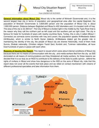 Mosul City Situation Report
No #3
From 1/6/2015 till 31/7/2015
1
Iraq – Nineveh Governorate
Mosul City
General Information about Mosul City: Mosul city is the center of Nineveh Governorate and, it is the
second largest Iraqi city in terms of population and geographical area after the capital Baghdad, the
population of Nineveh Governorate is 3,600,000 person and the population of Mosul City is about
1,800,000 person. Distance between Baghdad and Mosul is 402 kilometers and, it is located north of Iraq.
The area of the city is 32,308 km2
. The City of Mosul is divided right in the middle by the Tigris River that is
the reason why they call the northern part as left coast and the southern part as right coast. The city is
famous for trade for hundreds of years with nearby countries Syria, Turkey, this is why it called (Mosul =
Connector) as connects some countries with Iraq and Levant. the population speaks Al-Meslawia dialect
(Al-Mosulia), which is similar to North Syrian dialects, Al-Meslawia dialect got the greater role in
maintaining the identity of the city, the people of Mosul city are diverse Historically, most of them Arab
Sunnis, Shabak nationality, Christian religion Yezidi Sect, Kurdish and, Turkmen nationalities, all have
lived hundreds of years in peace with each other.
Reasons of Issuing this Report: This report is issued which cares about internal conditions of Mosul city
because there are no means of communication with the city , and media workers fled from the city as ISIS
dominated on all means of communications and they threatened all media workers, for these reasons we
decided that it is our duty as an NGO to contribute to the delivery of the facts to public opinion , defend the
rights of civilians in Mosul and show how dangerous is the ISIS on the sons of Mosul city, note that this
report does not cover all the events that took place and we relied on contact mechanism with citizens of
different professional specialties and take information from them.
 