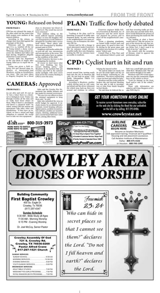 Page 6 ★ Crowley Star ★ Thursday, June 26, 2014 FROM THE FRONTwww.crowleystar.net
CPD has not released the name of
the other adult but has stated that
both women were mothers of the
injured children.
According to the release, no
charges have been ﬁled against the
passenger at this time.
Witnesses said the children,
ages 8 to 14, tumbled off the car
as Young turned a sharp corner.
Witnesses said Young seemed un-
aware the children had fallen and
kept driving. Neighbors allegedly
alerted her to turn around.
Crowley EMS was dispatched
to the 400 block of Angler after
Young called 911 to report the in-
cident.
Young was given a field so-
briety test and showed signs in-
dicative of intoxication,”said
Meadows, noting no breathalyzer
was done. “She was later taken
to Hugeley Hospital for a blood
draw to determine her blood al-
cohol level. The result has not yet
been returned.”
Four children riding on the
trunk suffered injuries including
Young's 12-year-old daughter who
was transported to Cook Children's
Hospital by CareFlite with a severe
head injury. Three others chil-
dren were transported by MedStar
ground units to CCH.
Neighbors told media outlets the
12-year-old girl was unconscious
and unresponsive at the scene. The
release said police have no update
on the condition of the child.
Child Protective Services is also
investigating the incident.
Of course we don't know what
they were thinking, but they
weren't thinking safety,” said
Meadows of the incident that put
Crowley and CPD in the national
media spotlight, with news crews
from across the country ﬂocking to
CPD to cover the story.
"Looking at the plan, you'll be
funneling 70 percent of trafﬁc onto
Hampton Road," he said, referring
to the neighborhood's two main en-
trances, one on Hampton, the other
onto FM 731.
Dornan said he felt a change in
street placement inside Crestview's
FM 731 entrance would alleviate
possible trafﬁc ﬂow onto Hampton,
making the FM 731 entrance more
accessible to residents.
Crestview engineer Eddie Eck-
ert of Goodwin & Marshall, Inc. of
Grapevine said the street layout
was planned for privacy and to
show off the neighborhood's ame-
nities.
"From a planning standpoint,
we funnel trafﬁc toward open and
green space. It's good to have traf-
ﬁc driving by the green space and
amenities area because it's a selling
point," Eckert said.
Council Place 5 Tina Pace said
she understood Eckert's point and
said that rerouting trafﬁc per Dor-
nan's plan may provide better ﬂow,
but it would diminish the privacy of
those purchasing lots inside the FM
731 entrance.
"I'm looking at what a buyer
would look at. I like the privacy as-
pect of the streets the way they are.
If I’m going to have trafﬁc behind
me [from 731], I don't want it in
front of me too," said Pace.
The council, with the exception
of Dornan, voted to approve the
preliminary plat.
ica are alive and well. It's not an
'if,' but a 'when' there is a chemi-
cal or biological event. Trains run
through Crowley all the time and
we really don't know what's on
them. What if there's a derailment
and there's a chemical leak?" he
asked, noting CPD has mutual aid
agreements with other cities and
jurisdictions. "If they have an in-
cident, we have a moral and legal
obligation to respond. We would
have to take our own equipment."
Soler said the Crowley Fire De-
partment has similar helmets and
gas masks for unusual occurrences.
"We owe it to our ofﬁcers to have
the minimal equipment to keep
them safe," he said.
Soler also submitted the 2014-15
CCPD budget for approval. It in-
cludes money for an administrative
assistant, record keeping software,
digital camera, accident reconstruc-
tion software, another car-mounted
camera, shelving, additional tasers
and a second hand-held laser radar
device, among other items.
YOUNG: Released on bond
FROM PAGE 1
CAMERAS: Approved
FROM PAGE 1
PLAN: Traffic flow hotly debated
FROM PAGE 1
CPD: Cyclist hurt in hit and run
veered around him, turning north
back into the city on Business FM
1187. He just kept on going," CPD
Public Information Ofﬁcer C.C
Meadows said.
According to Meadows, another
vehicle driving west on 1187 came
up behind and the driver witnessed
the vehicle stop, back up, then veer
around and continue on without
helping the injured cyclist.
"He said he didn't see much, but
he saw the brake lights and the car
back up before continuing on," she
conﬁrmed. "The driver realized that
a man was hurt and called for help."
Meadows said the cyclist suffered
broken ribs and internal bleeding,
but was able to talk to investiga-
tors at John Peter Smith Hospital
in Fort Worth.
"He told them he believed the ve-
hicle was a small light gray/silver or
white SUV," Meadows said. “The wit-
ness said he thought it was white.”
Meadows said CPD would appre-
ciate any tips the community might
have on the vehicle or driver.
"Look for damage on the front,
hood and/or side of the vehicle,"
she said.
Those with information are
asked to call Crime Stoppers at 817-
469-TIPS (8477).
FROM PAGE 1
GET YOUR HOMETOWN NEWS ONLINE
To receive current hometown news everyday, subscribe
on the web site by clicking the Read the star onlinelink
on the left or by calling: 817-295-0486.
www.crowleystar.net
800-475-4102
800-743-1392
AIRLINE
CAREERS
BEGIN HERE
Building Community
First Baptist Crowley
400 So. Eagle Dr.
Crowley, Tx 76036
(817) 297-4347
Sunday Schedule
9:30 AM - Bible Study all Ages
11:00 AM - Morning Worship
6:15 PM - Evening Worship
Dr. Joel McCoy, Senior Pastor
CROWLEY AREA
HOUSES OF WORSHIP
SUNDAY SERVICES
SUNDAY SCHOOL.........................................9:30A.M.
MORNING SERVICES.................................10:30A.M.
EVENING SERVICES.....................................5:00 P.M.
YOUTH SUNDAY SERVICES.........................5:00 P.M.
WEDNESDAY SERVICES
ADULT BIBLE STUDIES.................................7:00 P.M.
MISSIONETTES (GIRLS PROGRAM)............7:00 P.M.
ROYAL RANGERS (BOYS PROGRAM).........7:00 P.M.
Crowley Assembly Of God
721 S. Crowley Rd.
Crowley, TX 76036-0269
Pastor Alfred Crane
817-297-1521 Church
Who can hide in
secret places so
that I cannot see
them?” declares
the Lord. “Do not
I fill heaven and
earth?” declares
the Lord.
Jeremiah
23: 24
Who can hide in
secret places so
that I cannot see
them?” declares
the Lord. “Do not
I fill heaven and
earth?” declares
the Lord.
 