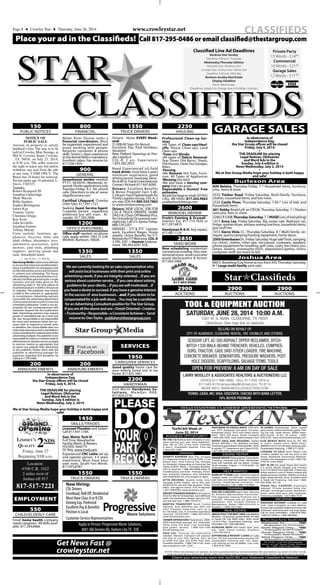 Place your ad in the Classifieds! Call 817-295-0486 or email classified@thestargroup.com
STAR
CLASSIFIEDS
Classified Line Ad Deadlines
Burleson Star Sunday
Deadline 4:30 p.m. Thursday
Wednesday/Thursday Editions
Alvarado Star • Burleson Star
Crowley Star • Joshua Star • Keene Star
Deadline 4:30 p.m. Monday
Burleson Sunday Real Estate
Display Deadline
Noon Wednesday
(Deadlines subject to change due to holiday closings.)
Private Party
15 Words - $1480
Commercial
10 Words - $2100
Garage Sales
12 Words - $17 50
&&
PLEASE
DOYOUR
PART
RECYCLE
✯Star Classifieds
CLASSIFIEDSwww.crowleystar.netPage 8 ★ Crowley Star ★ Thursday, June 26, 2014
crowleystar.net
Get News Fast @
NOTICE OF
PUBLIC SALE
Auction of property to satisfy
landlord’s lien. The sale is to be
held at Crowley Mini Storage, at
904 N. Crowley Road, Crowley
, TX 76036, on July 23, 2014,
at 8:30 a.m. The seller reserves
the right to reject any bid and/or
withdraw any unit from the sale
at any time. CASH ONLY. The
Buyer has 24 hours for removal.
No one under age 16 admitted. L.
Davis, TX8325.
Tenants:
Robert Kempsell III
Jonathan Gatheridge
Mark Macchi
Billie Sanders
Sophia Burlingame
James Kay
Tommy Taylor
Christina Ortega
Kay Scott
John Ievolello
Jonathan Farmer
Tiffany Moody
Units include: furniture, ap-
pliances, bicycles, baby and
adult clothes, electronics, toys,
automotive accessories, lawn
mowers, yard tools, plumbing
supplies, sporting goods and
misc. household items.
C - June 26, July 3 - Cr. Mini Stg.
PUBLIC NOTICES
150
StarGroupMediamakeseveryattempt
toensurethatretailandclassifiedadver-
tising is published in its newspapers and
onthewebwithouterrorsandomissions
in content and scheduling. The Group
acknowledgeserrorsandomissionsinre-
tail and classified advertising for a single
insertion, and will make good on the
advertising order in the next edition of
itsprintedproductsorwithin24hourson
its websites. The publisher may extend
a credit to the customer as appropriate
to circumstances. Advertising partners
mustnotify the advertisingdepartment
oferrorsandomissionspriortoasecond
scheduled publication. Credit is not ap-
propriate for ads containing errors and
omissions beyond the first publication
date. Advertising partners may request
proofs of scheduled ads via e-mail and
fax. Star Group Media is not responsible
for errors and omissions when the cus-
tomer fails to respond to proofs prior
to deadline. Star Group Media does not
indemnifyadvertisersandisnotliablefor
lossesexceedingthematerialvalueofthe
advertisingcharged.Thepublisherisnot
responsibleforclaimsorcontentmadein
advertisements.Readersareencouraged
to exercise caution as appropriate and
to report any patently false advertising
to the publisher. Please check with the
publisher or advertising manager for
questions regarding this disclaimer by
calling 817.295.0486.
In observance of
Independence Day,
the Star Group offices will be closed
Friday, July 4, 2014.
•
THE DEADLINE for placing
Legal Notices, Obituaries
and Word Ads in the
Sunday, July 6 edition is
Noon Wednesday, July 2, 2014
•
We at Star Group Media hope your holiday is both happy and
safe!
ANNOUNCEMENTS
200
ANNOUNCEMENTS
200
Friday, June 27
Beginning 9:00 a.m.
Location:
6700 C.R. 1022
2 miles west of
Joshua off 917
817-517-7221
LINDSEYʼS
QUALITY 2NDS
16986
Small home health company
needscaregivers. Allshiftsavail-
able. 817.204.8966
EMPLOYMENT
CHILD/ELDERLY CARE
550
Nolan River Dental seeks a
financial coordinator. Must
be organized, experienced and
enjoy working with people.
Requires computer & phone
skills. Seven/+ years experience
in the dental field is mandatory.
Excellent salary. Fax resume to:
817.558.7459.
FINANCIAL
800
Greenhouse worker needed,
PT-FT. $8.00/Hr. Weekends re-
quired. Onsite applications only
Tuesday-Friday, 9-2. No phone
calls. Directions to site at: www.
stegallsnursery.com
Certified Lifeguard, Crowley
Little Tyke. 817.297.1721
Seeking Guest Service Agent:
Customer Service experience
preferred but will train. Al-
varado. 817.783.2900
GENERAL
900
Office staff needed: no phone
calls, apply within: 1001 D, S.W.
Wilshire, Burleson, 76028.
OFFICE PERSONNEL
1200
Licensed Plumber and helper.
Call 817.447.1784.
Gen. Maint. Tech III
Full Time, Waxahachie
Facility Maint. & Repairs
HS/GED, Valid TX
DL Req. www.trwd.com
Experienced CNC Lathe set-up
and operate person, 3-5 years
experience. Must have your
own tools. South Fort Worth.
817.923.8787
SALES
1350
SALES
1350
Wearecurrentlylookingforansalesrepresentativewho
willassistlocalbusinesseswiththeirprintandonline
advertisingneeds.Ifyouareintegrity-oriented...Ifyouare
seriousaboutcustomerservice...Ifyoucareaboutsolving
problemsforyourclients...Ifyouareself-motivated...If
youhaveadesiretosucceed.Ifyouhaveagenuineinterest
inthesuccessof areabusinesses...and,ifyoudesiretobe
compensatedforajobwell-done...Youmaybeacandidate
foranAdvertisingConsultantpositionforTheStarGroup.
Ifyouarealltheaboveandare:•Detail-Oriented•Creative
•Trustworthy•Responsible•aConsistentAchiever• Send
resumeto:DanTaylor, publisher@thestargroup.com
16796
SKILLS/TRADES
1450
Drivers: Home EVERY Week-
end!
$1,000.00 Sign-On Bonus!
Excellent Pay, Paid Holidays,
Vacation!
New Flatbed Openings at Pen-
ske Logistics!
CDL-A, 2 yrs. Experience:
1.855.582.2032
Need Experienced oil-field
truck driver, must have 5 years
minimum experience, good
driving record. Good pay, bene-
fits&401k.Frank’sInternational.
Contact Richard 817.447.6000.
Drivers: Excellent Benefits
& Bonus Program! Earn $.48-
$.54cpm. Haul Flatbed loads for
Trinity Logistics Group. CDL-A, 2
yrs. exp. EOE/AA 800.533.7862
or www.trinitytrucking.com
Drivers: NEW LOCAL JOB FOR
CDL-A TRUCK DRIVERS. HOME
DAILY & 2 Days OffWeekly! Plus,
No Unloading! Occasional over-
nighttrip.CallU.S.XpressToday:
866.729.2207
DRIVERS – F/T & P/T Layover
work. Excellent Wages. Home
weekly. Union Benefits for F/T.
RetireesforP/TWelcome.CDL-A
3.YRS. EXP + Hazmat Endorse-
ment. 785.493.4291 EOE.
TRUCK DRIVERS
1550
Now Hiring:
CDL Drivers
Frontload, Roll Off, Residential
Must Have Class A or B CDL
Driving Exp. Preferred
Excellent Pay & Benefits
Position is Local
Customer Service Representatives
Apply in Person: ProgressiveWaste Solutions,
4001 Old Denton Rd, Haltom CityTX EOE 16736
TRUCK DRIVERS
1550
Good quality home care for
your elderly loved one in my
home. 817.925.1867
SERVICES
CAREGIVER SERVICES
1950
Fort Worth Handyman So-
l u t i o n s , M e m b e r B B B .
817.924.2718
HANDYMAN
2200
TRUCK DRIVERS
1550
TexSCAN Week of
June 22, 2014
BUSINESS OPPORTUNITY
BE THE 1st Medical alert company in your
area! Owning your own local distributor-
ship. We do 70% of the work! Unlimited
$ return. Investment required. Free call
1-844-225-1200.
DRIVERS
AVERITT EXPRESS New Pay Increase
For Regional Drivers! 40 to 46 CPM + Fuel
Bonus! Also, Post-Training Pay Increase
for Students! (Depending on Domicile) Get
Home EVERY Week + Excellent Beneﬁts.
CDL-A required. 1-888-362-8608 Apply @
AverittCareers.com EOE - Females, minori-
ties, protected veterans, and individuals
with disabilities are encouraged to apply.
ATTN DRIVERS: Quality home time!
Average $1000 weekly. Up to 50¢ cpm.
BCBS+401K, pet and rider program. Orien-
tation, and sign-on bonus. CDL-A required.
1-877-258-8782; www.ad-drivers.com
DRIVER TRAINEES NEEDED now! Learn to
drive for Werner Enterprises. Earn $800 per
week. No experience needed. Get your CDL
and pre-hire now. 1-888-734-6710
MARTEN TRANSPORT South Central
regional, Auto detention pay after one
hour! Frequent home-time, earn up to
$1,100 week. CDL-A, 6 months experience
required. EEOE/AAP 1-888-425-6374;
www.drive4marten.com
OWNER OPERATORS Fleet drivers 2800-
3200 miles/week average. ALL miles paid.
Home every 6-8 days. Fuel surcharge,
paid plates, permits. 1-888-720-1565
DriveParkway.com
PAID CDL Training! No experience
needed. Stevens Transport will sponsor
the cost of your CDL training. Earn up
to $40K first year and $70K third year.
Excellent benefits, 1-888-726-4130, www.
becomeadriver.com. EOE
PARTNERS IN EXCELLENCE OTR driv-
ers, APU equipped, pre-pass, EZ-pass,
passenger policy. 2012 and newer equip-
ment. 100% NO touch. Butler Transport
1-800-528-7825; www.butlertransport.com
SHORT HAUL AND REGIONAL flatbed
drivers. $50,000 + 4% quarterly bonuses.
Home time guaranteed! Great beneﬁts, 401K!
6-months T/T experience and Class A-CDL.
1-877-261-2101; www.schilli.com
ENGINE REPAIR
ENGINE REPAIR Diesel engines: Powerstroke,
Cummins, Duramax and more. Remanufac-
tured with warranty and we deliver. Contact
South Houston Engine; 1-713-918-5811 for
more information.
HELP WANTED
EARN UP TO $500 a day: Insurance agents
needed, leads, no cold calls, commissions
paid daily and lifetime renewals Complete
training, health/dental insurance. Life
license required. Call 1-888-713-6020.
TRAINING
AIRLINE CAREERS begin here. Become
an Aviation Maintenance Technician.
FAA approved training.Financial aid if
qualified. Housing and job placement
assistance. Call Aviation Institute of
Maintenance. Dallas:1-800-475-4102 or
Houston: 1-800-743-1392
REAL ESTATE
ABSOLUTELYTHE BEST VIEW Lake Medina/
Bandera, 1/4 acre tract, central W/S/E, RV, M/H
or house OK only $830 down, $235 month
(12.91%/10yr), Guaranteed ﬁnancing, more
information call 1-830-460-8354
ACREAGE REPO with septic tank, pool,
pier, ramp. Owner finance. Granbury
1-210-422-3013
AFFORDABLE RESORT LIVING on Lake
Fork. RV and manufactured housing OK!
Guaranteed financing with 10% down.
Lots starting as low as $6900. Call Josh,
1-903-878-7265
20 ACRES, Rocksprings. Views, locked
gate privacy. Native and exotic game. Roll-
ing live oak, cedar terrain. $2695 down,
$491/month. (9.9%, 20 years). 1-800-
876-9720. www.ranchenterprisesltd.com.
$106 MONTH BUYS land for RV, MH
or cabin. Gated entry, $690 down,
($6900/10.91%/7yr) 90-days same as cash,
Guaranteed ﬁnancing, 1-936-377-3235
LOOKING TO SALE land? Reach over
2-million readers for one low price in the
Texas Statewide Advertising Network.
Contact this newspaper or call 1-800-749-
4793 for more detail.
GET IN ON the great Texas land boom!
2-5 acres ideally located just minutes
from Fort Worth from $39,900. Priced way
below market in one of Texasʼs hottest and
fastest growing markets. Utilities including
water, great schools, more. Excellent bank
& Texas Vet Financing. Call now! 1-866-
952-5398, Ext. 82
TEXAS HILL COUNTRY drastically
reduced. Private wooded home site,
$19,900. 18-hole golf course, lake Brown-
wood, resort style pool, new clubhouse.
Financing available. 1-877-886-7576.
VACATION
WEEKEND GETAWAY available on Lake
Fork, Lake Livingston or Lake Medina.
Rooms fully furnished! Gated community with
clubhouse, swimming pool and boat ramps.
Call for more information: 1-903-878-7265,
1-936-377-3235 or 1-830-460-8354
Extend your advertising reach with TexSCAN, your Statewide Classiﬁed Ad Network.
NOTICE: While most advertisers are reputable, we cannot guarantee products or services advertised. We urge readers to use caution and when in doubt,
contact the Texas Attorney General at 1-800-621-0508 or the Federal Trade Commission at 1-877-FTC-HELP. The FTC web site is www.ftc.gov/bizop
Run Your Ad In TexSCAN!
To Order: Call this Newspaper
direct, or call Texas Press Service
at 1-800-749-4793 Today!
Statewide Ad..................$
550
290 Newspapers, 871,154 Circulation
North Region Only......$
250
93 Newspapers, 297,505 Circulation
South Region Only .....$
250
97 Newspapers, 366,627 Circulation
West Region Only.......$
250
98 Newspapers, 205,950 Circulation
Professional Clean-up Ser-
vices
•All Types of Clean-ups/Haul-
offs: House Clean-ups, Land
Clean-ups
•Trees and Shrubs
•All types of Debris Removal:
Tear Down Old Barns, Sheds,
Old Houses, Clean Out Garages,
Attics
•Fencing
•We Remove Hot-Tubs, Furni-
ture, All Types of Appliances
•Mowing/any kind
•We also have a moving com-
pany that can assist.
Dependable & Honest! Free
estimates.
Nojobtoolargeorsmall.SOYOU
CALL, WE HAUL! 817.202.9662
ucallwehaulcleanup.com
HAULING
2250
Pruitt’s Painting & Drywall -
Interior/ Ext. 817.714.1656 or
817.297.6870
Handyman R-A-H. Any repairs.
817.487.1120
REMODEL/REPAIR
2600
Now scheduling residential/
commercial mowing. Also tree-
removal/stone work/concrete/
wood decks/patios & fences.
817.602.5066
YARD WORK
2850
GARAGE SALES
Burleson Area
Joshua Area
In observance of
Independence Day,
the Star Group offices will be closed
Friday, July 4, 2014.
•
THE DEADLINE for placing
Legal Notices, Obituaries
and Word Ads in the
Sunday, July 6 edition is
Noon Wednesday, July 2, 2014
•
We at Star Group Media hope your holiday is both happy
and safe!
829 Belaire, Thursday-Friday, 7-? Household items, furniture,
misc. items & more.
2535 Timber Road, Friday-Saturday. Multi-family: furniture,
clothes, household items, and lots more.
2520 Castle Pines, Thursday-Saturday, 7:30-? Lots of kids and
household items.
601 Robby Road/Left on CR528, Thursday-Saturday. 7-? Dealers
welcome. Rain or shine.
3206CR530B,Thursday-Saturday,7-?HUGE!Lotsofeverything!
1413 Anna Lea, Friday-Saturday. Big estate sale. Bedroom set,
fridge, washer/dryer, antique sewing machine, household items,
guy stuff too.
1013 Sierra Vista Ct., Thursday-Saturday, 8-? Multi-family: an-
tiques, sports/camping/hunting equipment, home decor.
2505GreenhavenDr.,Friday-Saturday.Hugesale!Tools,camping,
ice chests, clothes, miter-saw, microwave, cookware, speakers,
phone equipment for installing, golf clubs, coats, tire chains, jars,
lamps, heaters, stowmaster-hitch, playstation2/games, linens,
computer-stuff, too much to list!
860 S. Broadway/Log Home across from JHS, Thursday-Saturday,
8-? Large multi-family yard sale!
AUCTIONS
2900
AUCTIONS
2900
AUCTIONS
2900
17090
 