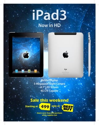 Sale this weekend
Retina Display
5-Megapixel iSight Camera
9.7”LED Screen
4G LTE Capable
iPad3Now in HD
Starting at 499 only at
Smart cover free with purchase
while supplies last
 