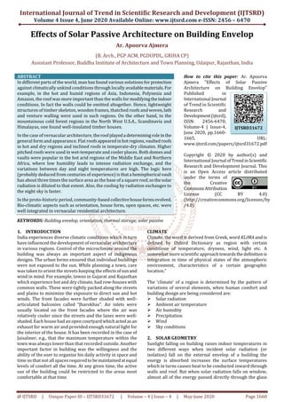 International Journal of Trend in Scientific Research and Development (IJTSRD)
Volume 4 Issue 4, June 2020 Available Online: www.ijtsrd.com e-ISSN: 2456 – 6470
@ IJTSRD | Unique Paper ID – IJTSRD31672 | Volume – 4 | Issue – 4 | May-June 2020 Page 1660
Effects of Solar Passive Architecture on Building Envelop
Ar. Apoorva Ajmera
(B. Arch., PGP ACM, PGDUPDL, GRIHA CP)
Assistant Professor, Buddha Institute of Architecture and Town Planning, Udaipur, Rajasthan, India
ABSTRACT
In different parts of the world, man has found various solutions for protection
against climatically unkind conditions through locally availablematerials.For
example, in the hot and humid regions of Asia, Indonesia, Polynesia and
Amazon, the roof was more important than the walls for modifyingtheindoor
conditions. In fact the walls could be omitted altogether. Hence, lightweight
structures of timber skeleton, wooden frames, thatched roofs andwoven,lath
and venture walling were used in such regions. On the other hand, in the
mountainous cold forest regions in the North West U.S.A., Scandinavia and
Himalayas, one found well-insulated timber houses.
In the case of vernacular architecture,theroofplayeda determiningroleinthe
general form and appearance. Flat roofsappearedinhotregions,vaultedroofs
in hot and dry regions and inclined roofs in temperate-dry climates. Higher
pitched roofs were used in wet-temperate and cooler places. Both domes and
vaults were popular in the hot arid regions of the Middle East and Northern
Africa, where low humidity leads to intense radiation exchange, and the
variations between day and night temperatures are high. The logic here
(probably deduced from centuries of experience) is thata hemispherical vault
has about three times the surface area as the base of a square roof,sothesolar
radiation is diluted to that extent. Also, the cooling by radiation exchanges to
the night sky is faster.
In the proto-historic period, community-basedcollectivehouseformsevolved.
Bio-climatic aspects such as orientation, house form, open spaces, etc. were
well integrated in vernacular residential architecture.
KEYWORDS: Building envelop, orientation, thermal storage, solar passive
How to cite this paper: Ar. Apoorva
Ajmera "Effects of Solar Passive
Architecture on Building Envelop"
Published in
International Journal
of Trend in Scientific
Research and
Development(ijtsrd),
ISSN: 2456-6470,
Volume-4 | Issue-4,
June 2020, pp.1660-
1665, URL:
www.ijtsrd.com/papers/ijtsrd31672.pdf
Copyright © 2020 by author(s) and
International Journal ofTrendinScientific
Research and Development Journal. This
is an Open Access article distributed
under the terms of
the Creative
CommonsAttribution
License (CC BY 4.0)
(http://creativecommons.org/licenses/by
/4.0)
1. INTRODUCTION
India experiences diverse climatic conditions which in turn
have influenced the development of vernacular architecture
in various regions. Control of the microclimate around the
building was always an important aspect of indigenous
designs. The urban forms ensured that individual buildings
were not exposed to the sun. While planning a town, care
was taken to orient the streets keeping the effects ofsunand
wind in mind. For example, towns in Gujarat and Rajasthan
which experience hot and dry climate, had row-houses with
common walls. These were tightly packed along the streets
and plains to minimize the exposure to direct sun and hot
winds. The front facades were further shaded with well-
articulated balconies called “Jharokhas”. Air inlets were
usually located on the front facades where the air was
relatively cooler since the streets and the lanes were well-
shaded. Each house had an open courtyard whichactedasan
exhaust for warm air and provided enough natural light for
the interior of the house. It has been recorded in the case of
Jaisalmer, e.g., that the maximum temperature within the
town was always lower than that recorded outside. Another
important factor in building was the willingness and the
ability of the user to organize his daily activity in space and
time so that not all spaces required to bemaintainedatequal
levels of comfort all the time. At any given time, the active
use of the building could be restricted to the areas most
comfortable at that time.
CLIMATE
Climate, the word is derived from Greek, word KLIMA and is
defined by Oxford Dictionary as region with certain
conditions of temperature, dryness, wind, light etc. A
somewhat more scientific approachtowardsthedefinitionis
integration in time of physical states of the atmospheric
environment, characteristics of a certain geographic
location.”
The ‘climate’ of a region is determined by the pattern of
variations of several elements, when human comfort and
building design are being considered are:
Solar radiation
Ambient air temperature
Air humidity
Precipitation
Wind
Sky conditions
2. SOLAR GEOMETRY
Sunlight falling on building raises indoor temperatures in
two different ways when incident solar radiation (or
isolation) fall on the external envelop of a building the
energy is absorbed increases the surface temperatures
which in turns causes heat to be conducted inward through
walls and roof. But when solar radiation falls on window,
almost all of the energy passed directly through the glass
IJTSRD31672
 