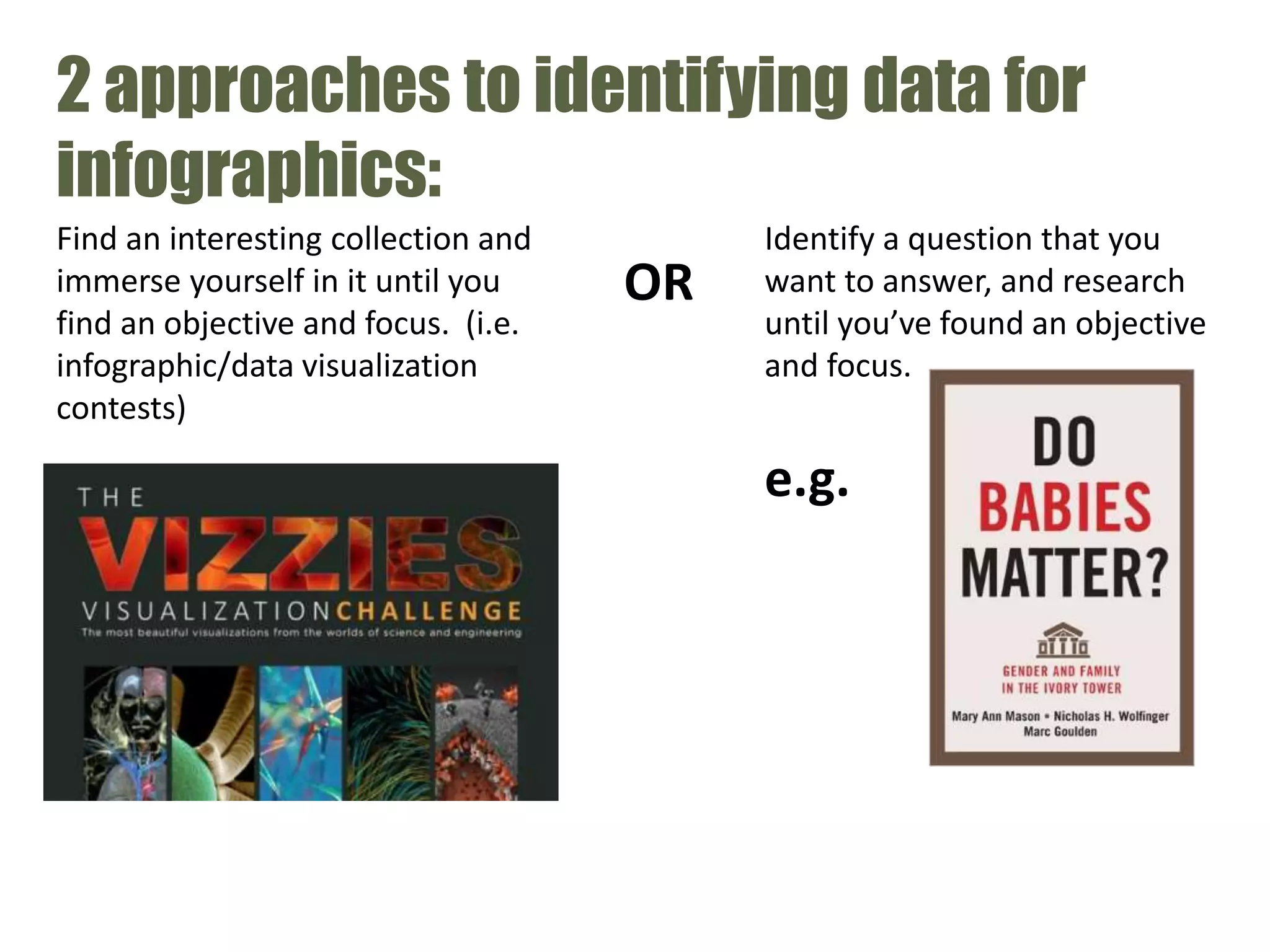 2 approaches to identifying data for
infographics:
Identify a question that you
want to answer, and research
until you’ve found an objective
and focus.
Find an interesting collection and
immerse yourself in it until you
find an objective and focus. (i.e.
infographic/data visualization
contests)
e.g.
OR
 