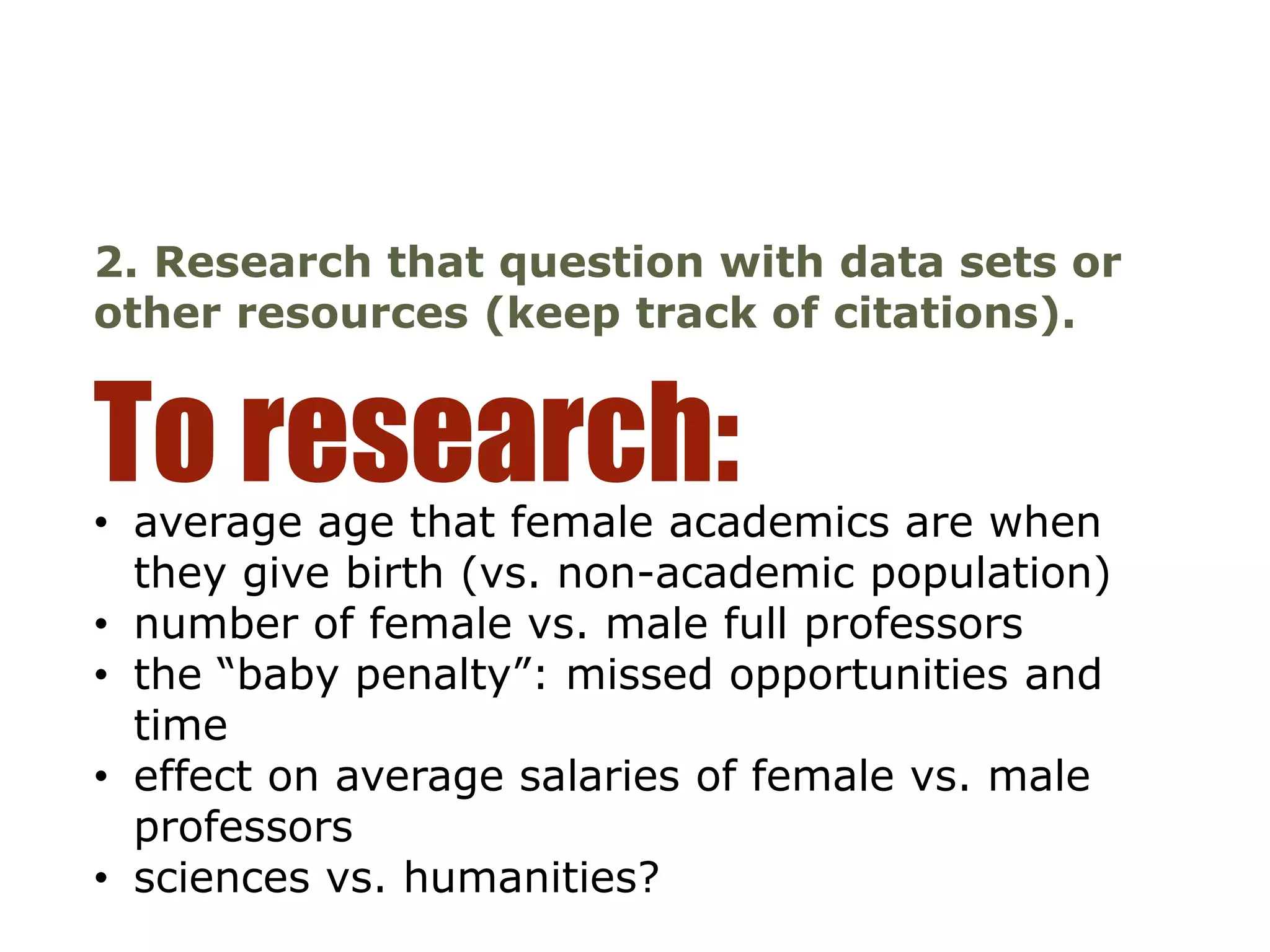 • average age that female academics are when
they give birth (vs. non-academic population)
• number of female vs. male full professors
• the “baby penalty”: missed opportunities and
time
• effect on average salaries of female vs. male
professors
• sciences vs. humanities?
To research:
2. Research that question with data sets or
other resources (keep track of citations).
 