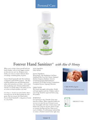 Forever Hand Sanitizer with Aloe & Honey
When you’re trying to keep yourself and your
family healthy, some of your biggest enemies
are the ones you can’t see. Being an active
family, you come in contact with just about
everything—including plenty of germs.
Forever Hand Sanitizer® with Aloe & Honey
is designed to kill 99.99% of germs. The skin-
soothing stabilized aloe and hydrating honey
soften and moisturize as it cleans – not to men-
tion its pleasing scent of lemon and lavender.
And the 2-oz bottle makes it the perfect size for
us to have on hand anywhere, any time!
Let’s face it – if you’re an active family, there’s
not much you can do about picking up a few
germs. But you can get rid of them quick.
Forever Hand Sanitizer® – a big peace of mind
in a tiny bottle.
Active Ingredient:
Ethyl Alcohol
Inactive Ingredients:
Water(Aqua), Aloe Barbadensis Leaf Juice
(Stabilized Aloe Vera Gel), Honey, Isopropyl
Alcohol, Fragrance (Parfum), Glycerin,
Tetrahydroxypropyl Ethylenediamine,
Acrylates/C10-30 Alkyl Acrylate Crosspolymer,
Tocopheryl Acetate, Isopropyl Myristate.
DIRECTIONS
Wet hands thoroughly with product. Briskly
rub hand together until dry. Children under 6
years of age should be supervised when using
this product.
WARNINGS
For external use only. Flamable. Keep away
from fire of flame. When using this product do
not use in or near the eyes. If contact occurs,
rinse thoroughly with water. Avoid contact with
broken skin. Stop use and ask a doctor if rash
or irritation develops and lasts. Keep out of
reach of children. If swallowed get medical help
or contact a Poision Control Center right away.
•	 Kills 99.99% of germs
•	 Pleasing lemon & lavender scent
Personal Care
PRODUCT #318
Version 10
®
 