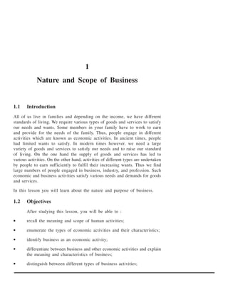 1
             Nature and Scope of Business


1.1    Introduction
All of us live in families and depending on the income, we have different
standards of living. We require various types of goods and services to satisfy
our needs and wants. Some members in your family have to work to earn
and provide for the needs of the family. Thus, people engage in different
activities which are known as economic activities. In ancient times, people
had limited wants to satisfy. In modern times however, we need a large
variety of goods and services to satisfy our needs and to raise our standard
of living. On the one hand the supply of goods and services has led to
various activities. On the other hand, activities of different types are undertaken
by people to earn sufficiently to fulfil their increasing wants. Thus we find
large numbers of people engaged in business, industry, and profession. Such
economic and business activities satisfy various needs and demands for goods
and services.

In this lesson you will learn about the nature and purpose of business.

1.2    Objectives
       After studying this lesson, you will be able to :

•      recall the meaning and scope of human activities;

•      enumerate the types of economic activities and their characteristics;

•      identify business as an economic activity;

•      differentiate between business and other economic activities and explain
       the meaning and characteristics of business;

•      distinguish between different types of business activities;
 
