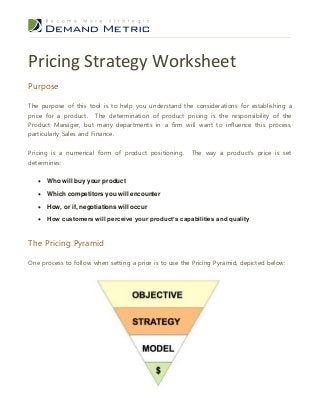 Pricing Strategy Worksheet
Purpose
The purpose of this tool is to help you understand the considerations for establishing a
price for a product. The determination of product pricing is the responsibility of the
Product Manager, but many departments in a firm will want to influence this process,
particularly Sales and Finance.
Pricing is a numerical form of product positioning.
determines:

The way a product’s price is set



Who will buy your product



Which competitors you will encounter



How, or if, negotiations will occur



How customers will perceive your product’s capabilities and quality

The Pricing Pyramid
One process to follow when setting a price is to use the Pricing Pyramid, depicted below:

 