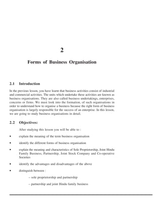 2
              Forms of Business Organisation



2.1    Introduction
In the previous lesson, you have learnt that business activities consist of industrial
and commercial activities. The units which undertake these activities are known as
business organisations. They are also called business undertakings, enterprises,
concerns or firms. We must look into the formation, of such organisations in
order to understand how to organise a business because the right form of business
organisation is largely responsible for the success of an enterprise. In this lesson,
we are going to study business organisations in detail.

2.2    Objectives:
       After studying this lesson you will be able to :

•      explain the meaning of the term business organisation

•      identify the different forms of business organisation

•      explain the meaning and characteristics of Sole Proprietorship, Joint Hindu
       Family Business, Partnership, Joint Stock Company and Co-operative
       Societies

•      identify the advantages and disadvantages of the above

•      distinguish between :

               – sole proprietorship and partnership

               – partnership and joint Hindu family business
 