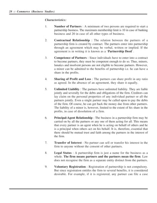 28 :: Commerce (Business Studies)


                          Characteristics:

                          1.    Number of Partners : A minimum of two persons are required to start a
                                partnership business. The maximum membership limit is 10 in case of banking
                                business and 20 in case of all other types of business.

                          2.    Contractual Relationship : The relation between the partners of a
                                partnership firm is created by contract. The partners enter into partnership
                                through an agreement which may be verbal, written or implied. If the
                                agreement is in writing it is known as a ‘Partnership Deed’.

                          3.    Competence of Partners : Since individuals have to enter into a contract
                                to become partners, they must be competent enough to do so. Thus, minors,
                                lunatics and insolvent persons are not eligible to become partners. However,
                                a minor can be admitted to the benefits of partnership i.e. he can have a
                                share in the profits.

                          4.    Sharing of Profit and Loss : The partners can share profit in any ratio
                                as agreed. In the absence of an agreement, they share it equally.

                          5.    Unlimited Liability : The partners have unlimited liability. They are liable
                                jointly and severally for the debts and obligations of the firm. Creditors can
                                lay claim on the personal properties of any individual partner or all the
                                partners jointly. Even a single partner may be called upon to pay the debts
                                of the firm. Of course, he can get back the money due from other partners.
                                The liability of a minor is, however, limited to the extent of his share in the
                                profits, in case of dissolution of a firm.

                          6.    Principal-Agent Relationship : The business in a partnership firm may be
                                carried on by all the partners or any one of them acting for all. This means
                                that every partner is an agent when he is acting on behalf of others and he
                                is a principal when others act on his behalf. It is, therefore, essential that
                                there should be mutual trust and faith among the partners in the interest of
                                the firm.

                          7.    Transfer of Interest : No partner can sell or transfer his interest in the
                                firm to anyone without the consent of other partners.

                          8.    Legal Status : A partnership firm is just a name for the business as a
                                whole. The firm means partners and the partners mean the firm. Law
                                does not recognise the firm as a separate entity distinct from the partners.

                          9.    Voluntary Registration : Registration of partnership is not compulsory.
                                But since registration entitles the firm to several benefits, it is considered
                                desirable. For example, if it is registered, any partner can file a case
 