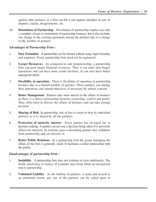 Forms of Business Organisation :: 29


      against other partners, or a firm can file a suit against outsiders in case of
      disputes, claims, disagreements, etc.

10.   Dissolution of Partnership : Dissolution of partnership implies not only
      a complete closure or termination of partnership business, but it also includes
      any change in the existing agreement among the partners due to a change
      in the number of partners.

Advantages of Partnership Firm :

1.    Easy Formation : A partnership can be formed without many legal formality
      and expenses. Every partnership firm need not be registered.

2.    Larger Resources : As compared to sole proprietorship, a partnership
      firm can pool larger financial resources. Thus it can enter into bigger
      operations and can have more credit facilities. It can also have better
      managerial talent.

3.    Flexibility in operation : There is flexibility of operation in partnership
      business due to a limited number of partners. These partners can change
      their operations and amend objectives if necessary by mutual consent.

4.    Better Management : Partners take more interest in the affairs of business
      as there is a direct relationship between ownership, control and profit.
      They often meet to discuss the affairs of business and can take prompt
      decision.

5.    Sharing of Risk: In partnership, risk of loss is easier to bear by individual
      partners as it is shared by all the partners.

6.    Protection of minority interest : Every partner has an equal say in
      decision making. A partner can prevent a decision being taken if it adversely
      affects his interests. In extreme cases a dissenting partner may withdraw
      from partnership and can dissolve it.

7.    Better Public Relations : In a partnership firm the group managing the
      affairs of the firm is generally small. It facilitates cordial relationship with
      the public.

Disadvantages of partnership Firm :

1.    Instability : A partnership firm does not continue to exist indefinitely. The
      death, insolvency or lunacy of a partner may bring about an unexpected
      end to partnership.

2.    Unlimited Liability : As the liability of partners is joint and several to
      an unlimited extent, any one of the partners can be called upon to
 