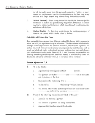 30 :: Commerce (Business Studies)


                                 pay all the debts even from his personal properties. Further, as every
                                 partner has a right to take part in the management of the firm, any wrong
                                 decision by a single partner may lead to heavy liabilities for others.

                          3.     Lack of Harmony : Since every partner has equal right, there are greater
                                 possibilities of friction and quarrel among the partners. Differences of opinion
                                 may lead to mistrust and disharmony which may ultimately result in disruption
                                 and closure of the firm.

                          4.     Limited Capital : As there is a restriction on the maximum number of
                                 partners, the capital which can be raised is limited.

                          Suitability of Partnership Firm:

                          In a partnership firm, persons from different walks of life having ability, managerial
                          talent and skill join together to carry on a business. This increases the administrative
                          strength of the organisation, the financial resources, the skill and expertise, and
                          reduce risk. Such firms are most suitable for comparatively small business such as
                          retail and wholesale trade, professional services, medium sized mercantile houses
                          and small manufacturing units. Generally it is seen that many organisations are
                          initially started as partnership firms and later, when it is economically viable and
                          financially attractive for the investors, it is converted into a company.


                          Intext Question 2.3
                          I.     Fill in the Blanks:

                                 a.      A partnership firm requires at least———— persons.

                                 b.      The partners are liable—————and————for all the debts
                                         and obligations of the firm.

                                 c.      Registration of a partnership firm is————.

                                 d.      There exists a ————— relationship between partners.

                                 e.      The persons who own the partnership business are individually called
                                         ———— and collectively known as ——————

                          II.    Which of the following statements are TRUE or FALSE ?

                                 a.      A minor can become a partner

                                 b.      The interests of partners are freely transferable
                                 c.      A partnership firm has separate legal entity
 