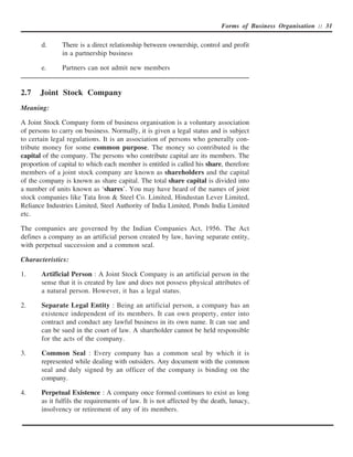 Forms of Business Organisation :: 31


       d.      There is a direct relationship between ownership, control and profit
               in a partnership business

       e.      Partners can not admit new members


2.7    Joint Stock Company
Meaning:

A Joint Stock Company form of business organisation is a voluntary association
of persons to carry on business. Normally, it is given a legal status and is subject
to certain legal regulations. It is an association of persons who generally con-
tribute money for some common purpose. The money so contributed is the
capital of the company. The persons who contribute capital are its members. The
proportion of capital to which each member is entitled is called his share, therefore
members of a joint stock company are known as shareholders and the capital
of the company is known as share capital. The total share capital is divided into
a number of units known as ‘shares’. You may have heard of the names of joint
stock companies like Tata Iron & Steel Co. Limited, Hindustan Lever Limited,
Reliance Industries Limited, Steel Authority of India Limited, Ponds India Limited
etc.

The companies are governed by the Indian Companies Act, 1956. The Act
defines a company as an artificial person created by law, having separate entity,
with perpetual succession and a common seal.

Characteristics:

1.     Artificial Person : A Joint Stock Company is an artificial person in the
       sense that it is created by law and does not possess physical attributes of
       a natural person. However, it has a legal status.

2.     Separate Legal Entity : Being an artificial person, a company has an
       existence independent of its members. It can own property, enter into
       contract and conduct any lawful business in its own name. It can sue and
       can be sued in the court of law. A shareholder cannot be held responsible
       for the acts of the company.

3.     Common Seal : Every company has a common seal by which it is
       represented while dealing with outsiders. Any document with the common
       seal and duly signed by an officer of the company is binding on the
       company.

4.     Perpetual Existence : A company once formed continues to exist as long
       as it fulfils the requirements of law. It is not affected by the death, lunacy,
       insolvency or retirement of any of its members.
 