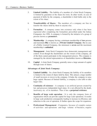 32 :: Commerce (Business Studies)


                          5.    Limited Liability : The liability of a member of a Joint Stock Company
                                is limited by guarantee or the shares he owns. In other words, in case of
                                payment of debts by the company, a shareholder is held liable only to the
                                extent of his share.

                          6.    Transferability of Shares : The members of a company are free to
                                transfer the shares held by them to anyone else.

                          7.    Formation : A company comes into existence only when it has been
                                registered after completing the formalities prescribed under the Indian
                                Companies Act 1956. A company is formed by the initiative of a group of
                                persons known as promoters.

                          8.    Membership : A company having a minimum membership of two persons
                                and maximum fifty is known as a Private Limited Company. But in case
                                of a Public Limited Company, the minimum is seven and the maximum
                                membership is unlimited.

                          9.    Management : Joint Stock Companies have democratic management and
                                control. Even though the shareholders are the owners of the company, all
                                of the them cannot participate in the management process. The company is
                                managed by the elected representatives of shareholders known as Directors.

                          10.   Capital : A Joint Stock Company generally raises a large amount of capital
                                through issue of shares.

                          Advantages of Joint Stock Company:

                          1.    Limited Liability : In a Joint Stock Company the liability of its members
                                is limited to the extent of shares held by them. This attracts a large number
                                of small investors to invest in the company. It helps the company to raise
                                huge capital. Because of limited liability, a company is also able to take
                                larger risks.

                          2.    Continuity of existence : A company is an artificial person created by
                                law and possesses independent legal status. It is not affected by the death,
                                insolvency etc. of its members. Thus it has a perpetual existence.

                          3.    Benefits of large scale operation : It is only the company form of
                                organisation which can provide capital for large scale operations. It results
                                in large scale production consequently leading to increase in efficiency and
                                reduction in the cost of operation. It further opens the scope for expansion.

                          4.    Professional Management : Companies, because of complex nature
                                of activities and operations and large volume of business, require
 