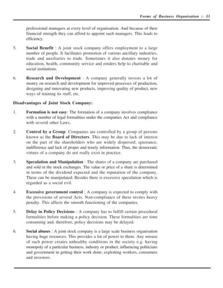 Forms of Business Organisation :: 33


      professional managers at every level of organisation. And because of their
      financial strength they can afford to appoint such managers. This leads to
      efficiency.

5.    Social Benefit : A joint stock company offers employment to a large
      number of people. It facilitates promotion of various ancillary industries,
      trade and auxiliaries to trade. Sometimes it also donates money for
      education, health, community service and renders help to charitable and
      social institutions.

6.    Research and Development : A company generally invests a lot of
      money on research and development for improved processes of production,
      designing and innovating new products, improving quality of product, new
      ways of training its staff, etc.

Disadvantages of Joint Stock Company:

1.    Formation is not easy: The formation of a company involves compliance
      with a number of legal formalities under the companies Act and compliance
      with several other Laws.

2.    Control by a Group: Companies are controlled by a group of persons
      known as the Board of Directors. This may be due to lack of interest
      on the part of the shareholders who are widely dispersed; ignorance,
      indifference and lack of proper and timely information. Thus, the democratic
      virtues of a company do not really exist in practice.

3.    Speculation and Manipulation : The shares of a company are purchased
      and sold in the stock exchanges. The value or price of a share is determined
      in terms of the dividend expected and the reputation of the company.
      These can be manipulated. Besides there is excessive speculation which is
      regarded as a social evil.

4.    Excessive government control : A company is expected to comply with
      the provisions of several Acts. Non-compliance of these invites heavy
      penalty. This affects the smooth functioning of the companies.

5.    Delay in Policy Decisions : A company has to fulfill certain procedural
      formalities before making a policy decision. These formalities are time
      consuming and, therefore, policy decisions may be delayed.

6.    Social abuses : A joint stock company is a large scale business organisation
      having huge resources. This provides a lot of power to them. Any misuse
      of such power creates unhealthy conditions in the society e.g. having
      monopoly of a particular business, industry or product; influencing politicians
      and government in getting their work done; exploiting workers, consumers
      and investors.
 
