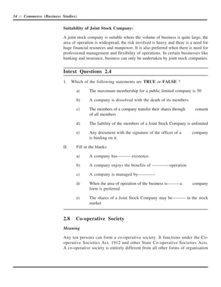 34 :: Commerce (Business Studies)


                          Suitability of Joint Stock Company:

                          A joint stock company is suitable where the volume of business is quite large, the
                          area of operation is widespread, the risk involved is heavy and there is a need for
                          huge financial resources and manpower. It is also preferred when there is need for
                          professional management and flexibility of operations. In certain businesses like
                          banking and insurance, business can only be undertaken by joint stock companies.


                          Intext Questions 2.4
                          1.    Which of the following statements are TRUE or FALSE ?

                                  a)     The maximum membership for a public limited company is 50

                                  b)     A company is dissolved with the death of its members

                                  c)     The members of a company transfer their shares through      consent
                                         of all members

                                  d)     The liability of the members of a Joint Stock Company is unlimited

                                  e)     Any document with the signature of the officer of a       company
                                         is binding on it.

                          II.     Fill in the blanks:

                                  a)     A company has——— existence.

                                  b)     A company enjoys the benefits of ————operation

                                  c)     A company is managed by————

                                  d)     When the area of operation of the business is———a          company
                                         form is preferred

                                  e)     The shares of a Joint Stock Company may be——— in the stock
                                         market


                          2.8     Co-operative Society
                          Meaning

                          Any ten persons can form a co-operative society. It functions under the Co-
                          operative Societies Act, 1912 and other State Co-operative Societies Acts.
                          A co-operative society is entirely different from all other forms of organisation
 