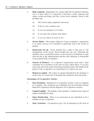 36 :: Commerce (Business Studies)


                          3.    Body corporate : Registration of a society under the Co-operative Societies
                                Act is a must. Once it is registered, it becomes a body corporate and
                                enjoys certain privileges just like a joint stock company. Some of the
                                privileges are:

                                (a)    The society enjoys perpetual succession.

                                (b)    It has its own common seal.

                                (c)    It can own property in its name.

                                (d)    It can enter into contract with others.

                                (e)    It can sue others in court of law.

                          4.    Service Motive : The primary objective of any co-operative organisation
                                is to render services to its members in particular and to the society in
                                general.

                          5.    Democratic Set up : Every member has a right to take part in the
                                management of the society. Each member has one vote. Generally the
                                members elect a committee known as the Executive Committee to look
                                after the day to day administration and the said committee is responsible
                                to the general body of members.

                          6.    Sources of Finances : A co-operative organisation starts with a fund
                                contribute by its members in the form of units called shares. It can also
                                raise loans and secure grants from the government easily. One fourth of the
                                profits of the co-operative are transferred to its fund every year.

                          7.    Return on capital : The return on capital subscribed by the members is
                                in the form of a fixed rate of dividend after deduction from the profit.

                          Advantages of Co-operative Society:

                          1.    Easy Formation : Formation of a co-operative society is easy as compared
                                to a company. Any 10 persons can voluntarily form an association and get
                                themselves registered with the Registrar of Co-operative societies.

                          2.    Limited Liability : The liability of the members is limited to the extent of
                                capital contributed by them.

                          3.    Open Membership : There is no restriction on any individual to be a
                                member of any co-operative.

                          4.    State Assistance : Co-operatives get a lot of patronage in the form of
 