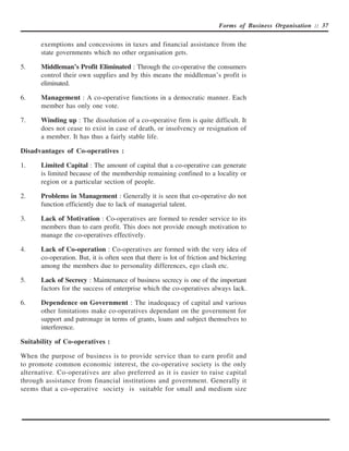 Forms of Business Organisation :: 37


       exemptions and concessions in taxes and financial assistance from the
       state governments which no other organisation gets.

5.     Middleman’s Profit Eliminated : Through the co-operative the consumers
       control their own supplies and by this means the middleman’s profit is
       eliminated.

6.     Management : A co-operative functions in a democratic manner. Each
       member has only one vote.

7.     Winding up : The dissolution of a co-operative firm is quite difficult. It
       does not cease to exist in case of death, or insolvency or resignation of
       a member. It has thus a fairly stable life.

Disadvantages of Co-operatives :

1.     Limited Capital : The amount of capital that a co-operative can generate
       is limited because of the membership remaining confined to a locality or
       region or a particular section of people.

2.     Problems in Management : Generally it is seen that co-operative do not
       function efficiently due to lack of managerial talent.

3.     Lack of Motivation : Co-operatives are formed to render service to its
       members than to earn profit. This does not provide enough motivation to
       manage the co-operatives effectively.

4.     Lack of Co-operation : Co-operatives are formed with the very idea of
       co-operation. But, it is often seen that there is lot of friction and bickering
       among the members due to personality differences, ego clash etc.

5.     Lack of Secrecy : Maintenance of business secrecy is one of the important
       factors for the success of enterprise which the co-operatives always lack.

6.     Dependence on Government : The inadequacy of capital and various
       other limitations make co-operatives dependant on the government for
       support and patronage in terms of grants, loans and subject themselves to
       interference.

Suitability of Co-operatives :

When the purpose of business is to provide service than to earn profit and
to promote common economic interest, the co-operative society is the only
alternative. Co-operatives are also preferred as it is easier to raise capital
through assistance from financial institutions and government. Generally it
seems that a co-operative society is suitable for small and medium size
 