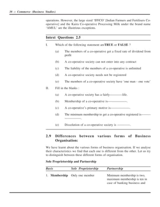 38 :: Commerce (Business Studies)


                          operations. However, the large sized ‘IFFCO’ [Indian Farmers and Fertilisers Co-
                          operative] and the Kaira Co-operative Processing Milk under the brand name
                          ‘AMUL’ are the illustrious exceptions.


                          Intext Questions 2.5
                          I.      Which of the following statement areTRUE or FALSE ?

                                  (a)    The members of a co-operative get a fixed rate of dividend from
                                         profit

                                  (b)    A co-operative society can not enter into any contract

                                  (c)    The liability of the members of a co-operative is unlimited

                                  (d)    A co-operative society needs not be registered

                                  (e)    The members of a co-operative society have ‘one man - one vote’

                          II.     Fill in the blanks :

                                  (a)    A co-operative society has a fairly————life.

                                  (b)    Membership of a co-operative is——————.

                                  (c)    A co-operative’s primary motive is——————.

                                  (d)    The minimum membership to get a co-operative registered is———
                                         —————.

                                  (e)    Dissolution of a co-operative society is ————.


                          2.9     Differences between various forms of Business
                                  Organisation:
                          We have learnt about the various forms of business organisation. If we analyse
                          their characteristics we find that each one is different from the other. Let us try
                          to distinguish between these different forms of organisation.

                          Sole Proprietorship and Partnership

                          Basis                Sole Proprietorship        Partnership

                          1. Membership        Only one member            Minimum membership is two,
                                                                          maximum membership is ten in
                                                                          case of banking business and
 