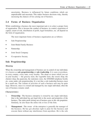 Forms of Business Organisation :: 21


       uncertainty. Business is influenced by future conditions which are
       unpredictable and uncertain. This makes business decisions risky, thereby
       increasing the chances of loss arising out of business.

2.4    Forms of Business Organisation
While establishing a business the most important task is to select a proper form
of organisation. This is because the conduct of business, its control, acquisition of
capital, extent of risk, distribution of profit, legal formalities, etc. all depend on
the form of organisation.

       The most important forms of business organisation are as follows:

•      Sole Proprietorship

•      Joint Hindu Family Business

•      Partnership

•      Joint Stock Company

•      Co-operative Society

Sole Proprietorship
Meaning

When the ownership and management of business are in control of one individual,
it is known as sole proprietorship or sole tradership. It is seen everywhere,
in every country, every state, every locality. The shops or stores which you see
in your locality — the grocery store, the vegetable store, the sweets shop, the
chemist shop, the paanwala, the stationery store, the STD/ISD telephone booths
etc. come under sole proprietorship. It is not that a sole tradership business must
be a small one. The volume of activities of such a business unit may be quite
large. However, since it is owned and managed by one single individual, often the
size of business remains small.

Characteristics:

1.     Ownership : The business enterprise is owned by one single individual,
       that is the individual has got legal title to the assets and properties of the
       business. The entire profit arising out of business goes to the sole proprietor.
       Similarly, he also bears the entire risk or loss of the firm.

2.     Management : The owner of the enterprise is generally the manager of
       the business. He has got absolute right to plan for the business and
       execute them without any interference from anywhere. He is the sole
 